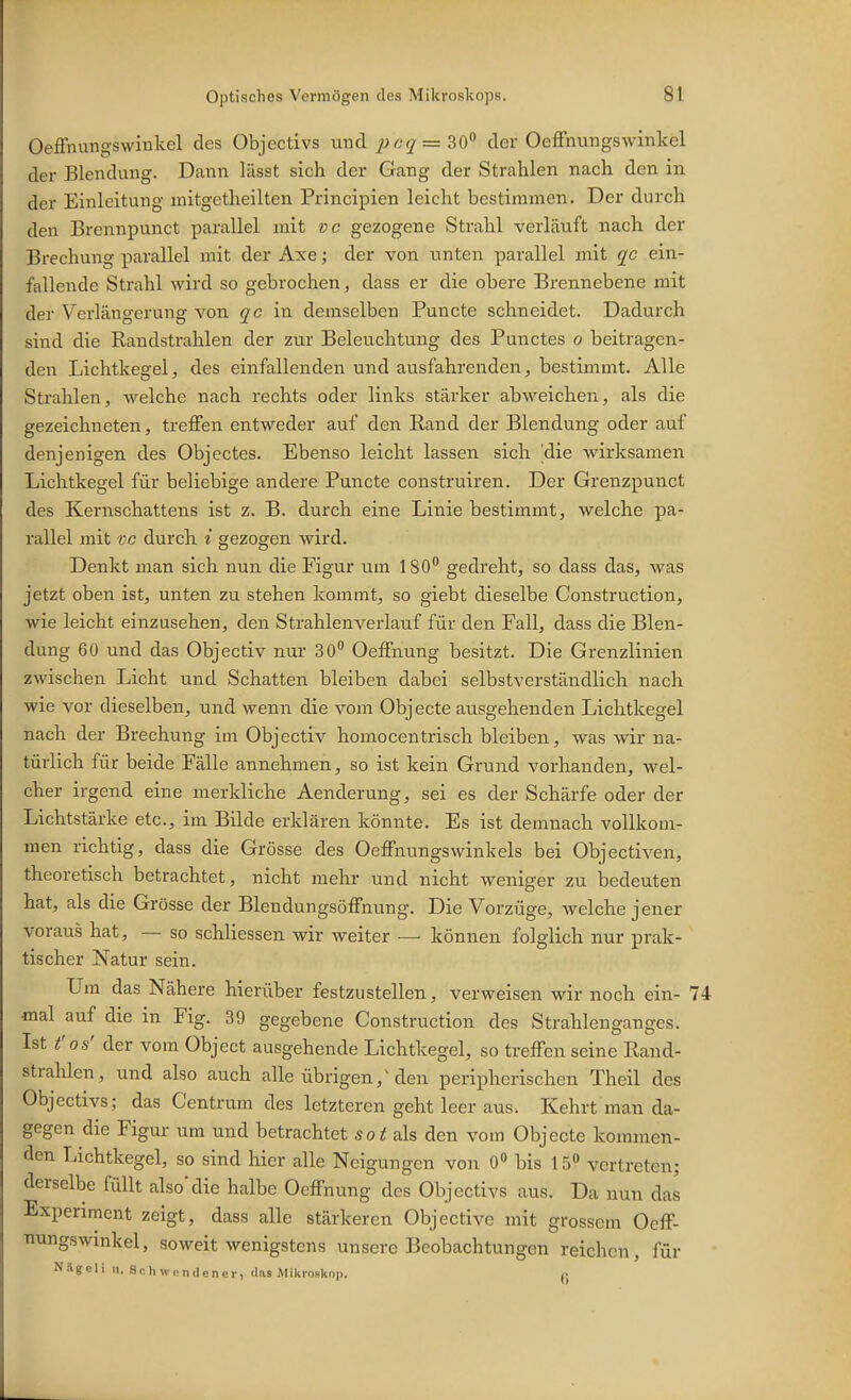 Oeffnungswinkel des Objectivs und 6^7 = 30 der OefFnungswinkel der Blendung. Dann lässt sich der Gang der Strahlen nach den in der Einleitung mitgetheilten Principien leicht bestimmen. Der durch den Brcnnpunct parallel mit vc gezogene Strahl verläuft nach der Brechung parallel mit der Axe; der von unten parallel mit qc ein- fallende Strahl wird so gebrochen, dass er die obere Brennebene mit der Verlängerung von qc 'va. demselben Puncte schneidet. Dadurch sind die Randstrahlen der zur Beleuchtung des Punctes 0 beitragen- den Lichtkegel, des einfallenden und ausfahrenden, bestimmt. Alle Strahlen, welche nach rechts oder links stärker abweichen, als die gezeichneten, treffen entweder auf den Eand der Blendung oder auf denjenigen des Objectes. Ebenso leicht lassen sich 'die wirksamen Lichtkegel für beliebige andere Puncte construiren. Der Grenzpunct des Kernschattens ist z. B. durch eine Linie bestimmt, welche pa- rallel mit VC durch i gezogen wird. Denkt man sich nun die Figur um 180 gedreht, so dass das, was jetzt oben ist, unten zu stehen kommt, so giebt dieselbe Construction, wie leicht einzusehen, den Strahlenverlauf für den Fall, dass die Blen- dung 60 und das Objectiv nur 30 Oeffnung besitzt. Die Grenzlinien zwischen Licht und Schatten bleiben dabei selbstverständlich, nach wie vor dieselben, und wenn die vom Objecte ausgehenden Lichtkegel nach der Brechung im Objectiv homocentrisch bleiben, was wir na- türlich für beide Fälle annehmen, so ist kein Grund vorhanden, wel- cher irgend eine merkliche Aenderung, sei es der Schärfe oder der Lichtstärke etc., im Bilde erklären könnte. Es ist demnach vollkom- men richtig, dass die Grösse des Oeffnungswinkels bei Objectiven, theoretisch betrachtet, nicht mehr und nicht weniger zu bedeuten hat, als die Grösse der Blendungsöffnung. Die Vorzüge, welche jener voraus hat, — so schliessen wir weiter — können folglich nur prak- tischer Natur sein. Um das Nähere hierüber festzustellen, verweisen wir noch ein- 74 mal auf die in Fig. 39 gegebene Construction des Strahlenganges. Ist t'os' der vom Object ausgehende Lichtkegel, so treffen seine Rand- strahlen, und also auch alle übrigen,^ den peripherischen Theil des Objectivs; das Centrum des letzteren geht leer aus. Kehrt man da- gegen die Figur um und betrachtet soit als den vom Objecte kommen- den Lichtkegel, so sind hier alle Neigungen von O bis 15 vertreten; derselbe füllt also*die halbe Oeffnung des Objectivs aus. Da nun das Experiment zeigt, dass alle stärkeren Objective mit grossem Oeff- nungswinkel, soweit wenigstens unsere Beobachtungen reichen, für Nilgell n. Sch wcnclener, (las Mikroskop. ^>