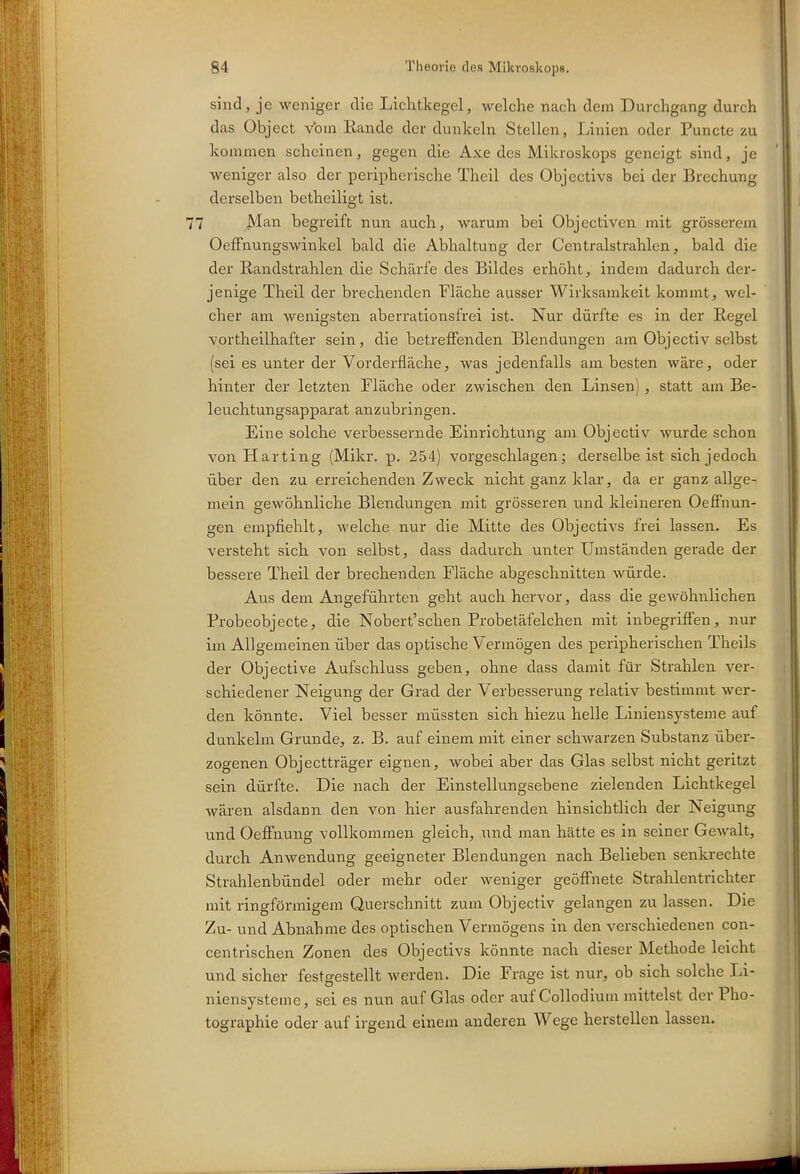 sind, je weniger die Lichtkegel, welche nach dem Durchgang durch das Object vbm Rande der dunkeln Stellen, Linien oder Puncte zu kommen scheinen, gegen die Axe des Mikroskops geneigt sind, je weniger also der peripherische Theil des Objectivs bei der Brechung derselben betheiligt ist. 7 Man begreift nun auch, warum bei Objectivcn mit grösserem OefFnungswinkel bald die Abhaltung der Centraistrahlen, bald die der ßandstrahlen die Schärfe des Bildes erhöht, indem dadurch der- jenige Theil der brechenden Fläche ausser Wirksamkeit kommt, wel- cher am wenigsten aberrationsfrei ist. Nur dürfte es in der Regel vortheilhafter sein, die betreffenden Blendungen am Objectiv selbst (sei es unter der Vorderfläche, was jedenfalls am besten wäre, oder hinter der letzten Fläche oder zwischen den Linsen), statt am Be- leuchtungsapparat anzubringen. Eine solche verbessernde Einrichtung am Objectiv wurde schon von Harting (Mikr. p. 254) vorgeschlagen; derselbe ist sich jedoch über den zu erreichenden Zweck nicht ganz klar, da er ganz allge- mein gewöhnliche Blendungen mit grösseren und kleineren Oeffnun- gen empfiehlt, welche nur die Mitte des Objectivs frei lassen. Es versteht sich von selbst, dass dadurch unter Umständen gerade der bessere Theil der brechenden Fläche abgeschnitten würde. Aus dem Angeführten geht auch hervor, dass die geAvöhnlichen Probeobjecte, die Nobert'schen Probetäfelchen mit inbegriffen, nur im Allgemeinen über das optische Vermögen des peripherischen Theils der Objective Aufschluss geben, ohne dass damit für Strahlen ver- schiedener Neigung der Grad der Verbesserung relativ bestimmt wer- den könnte. Viel besser müssten sich hiezu helle Liniensysteme auf dunkelm Grunde, z. B. auf einem mit einer schwarzen Substanz über- zogenen Objectträger eignen, wobei aber das Glas selbst nicht geritzt sein dürfte. Die nach der Einstellungsebene zielenden Lichtkegel wären alsdann den von hier ausfahrenden hinsichtlich der Neigung und Oeffnung vollkommen gleich, und man hätte es in seiner Gewalt, durch Anwendung geeigneter Blendungen nach Belieben senkrechte Strahlenbündel oder mehr oder weniger geöffnete Strahlentrichter mit ringförmigem Querschnitt zum Objectiv gelangen zu lassen. Die Zu- und Abnahme des optischen Vermögens in den verschiedenen con- centrischen Zonen des Objectivs könnte nach dieser Methode leicht und sicher festgestellt werden. Die Frage ist nur, ob sich solche Li- niensysteme, sei es nun auf Glas oder auf Collodium mittelst der Pho- tographie oder auf irgend einem anderen Wege herstellen lassen.