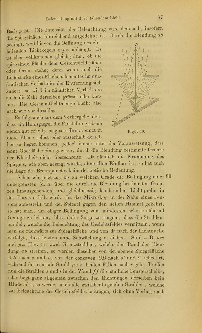 Basisist. Die Intensität der Beleuchtung wird demnach, insofern die Spiegelfläche hinreichend ausgedehnt ist, durch die Blendung bedingt, weil hievon die Oeffnung des ein- fallenden Lichtkegels mpn abhängt. Es ist aber vollkommen gleichgültig, ob die spiegelnde Fläche dem Gesichtsfeld näher oder ferner stehe; denn wenn auch die Lichtstärke eines Flächenelementes im qua- dratischen Verhältniss der Entfernung sich ändert, so wird im nämlichen V,erhältniss auch die Zahl derselben grösser oder klei- ner. Die Gesa mmtlichtm enge bleibt also nach wie vor dieselbe. Es folgt auch aus dem Vorhergehenden, dass ein Hohlspiegel die Einstellungsebene diese Ebene selbst oder ausserhalb dersel- ben zu liegen kommen, jedoch immer unter der Voratissetzung, dass seine Oberfläche eine gewisse, durch die Blendung bestimmte Grenze der Kleinheit nicht überschreite. Da nämlich die Krümmung des Spiegels, wie oben gezeigt wurde, ohne allen Einfluss ist, so hat auch die Lage des Brennpunctes keinerlei optische Bedeutung. Sehen wir jetzt zu, bis zu welchem Grade die Bedingung einer 80 unbegrenzten (d. h. über die durch die Blendung bestimmten Gren- zen liinausgehenden) und gleichmässig leuchtenden Lichtquelle in der Praxis erfüllt wird. Ist das Mikroskop in der Nähe eines Fen- sters aufgestellt und der Spiegel gegen den hellen Himmel gekehrt, so hat man, um obiger Bedingung zum mindesten sehr annähernd Genüge zu leisten, bloss dafür Sorge zu tragen, dass die Strahleu- bündel, welche die Beleuchtung des Gesichtsfeldes vermitteln, wenn man sie rückwärts zur Spiegelfläche und von da nach der Lichtquelle verfolgt, diese letztere ohne Schwächung erreichen. Sind z. B. und pn (Fig. 41) zwei Grenzstrahlen, welche den Rand der Blen- dung ab streifen, so werden dieselben von der ebenen Spiegelfläche AB nach s und t, von der concaven CD nach s' und t' reflectirt, während der centrale Strahl poin. beiden Fällen nach r geht. Treffen nun die Strahlen s und t in der Wand ff die nämliche Fensterscheibe, oder liegt ganz allgemein zwischen den Richtungen derselben kein Hinderniss, so werden auch alle zwischenliegenden Strahlen, welche zur Beleuchtung des Gesichtsfeldes beitragen, sich ohne Verlust nach P