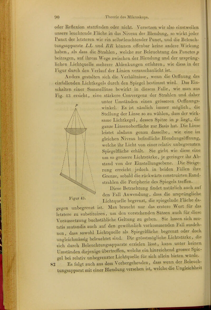 oder Reflexion stattfinden oder nicht. Versetzen wir also einstweilen unsere leuchtende Fläche in das Niveau der Blendung, so wirkt jeder Punct der letzteren wie ein selbstleuchtender Punct, und die Bcieuch- tungsapparate LL und Uli können offenbar keine andere Wirkung haben, als dass die Strahlen, welche zur Beleuchtung des Punctes^' beitragen, auf ihrena Wege zwischen der Blendung und der ursprüng- lichen Lichtquelle mehrere Ablenkungen erfahren, wie diess in der Figur durch den Verlauf der Linien veranschaulicht ist. Anders gestalten sich die Verhältnisse, wenn die Oeflfnung des einfallenden Lichtkegels durch den Spiegel bestimmt wird. Das Ein- schalten einer Sammellinse bewirkt in diesem Falle, wie man aus Fig. 43 ersieht, eine stärkere Convergenz der Strahlen und daher unter Umständen einen grösseren Oeffnungs- winkel. Es ist nämlich immer möglich, die Stellung der Linse so zu wählen, dass der wirk- same Lichtkegel, dessen Spitze in 2^ liegt, die sranze Linsenoberfläche zur Basis hat. Die Linse leistet alsdann genau dasselbe, wie eine im gleichen Niveau befindliche Blendungsöfiiiung, welche ihr Licht von einer relativ unbegrenzten Spiegelfläche erhält. Sie giebt wie diese eine um so grössere Lichtstärke, je geringer ihr Ab- stand von der Einstellungsebene. Die Steige- runs erreicht iedoch in beiden Fällen ihre Grenze, sobald die rückwärts construirten Rand- strahlen die Peripherie des Spiegels treffen. Diese Betrachtung findet natürlich auch auf den Fall Anwendung, dass die ursprüngliche Lichtquelle begrenzt, die spiegelnde Fläche da- gegen unbegrenzt ist. Man braucht nur das erstere Wort für das letztere zu substituiren, um den vorstehenden Sätzen auch für diese Voraussetzung buchstäbliche Geltung zu geben. Sie lassen sich mu- tatis mutandis auch auf den gewöhnlich vorkommenden Fall ausdeh- nen , dass sowohl Lichtquelle als Spiegelfläche begrenzt oder doch ungleichmässig beleuchtet sind. Die grösstmögliche Lichtstärke,^ die sich durch Beleuchtungsapparate erzielen lässt, kann unter keinen Umständen diejenige übertrefi-en, welche ein hinreichend grosser Spie- gel bei relativ unbegrenzter Lichtquelle für sich allein bieten würde. 82 Es folgt auch aus dem Vorhergehenden, dass wenn der Beleuch- tungsapparat mit einer Blendung versehen ist, welche die Ungleichlreit