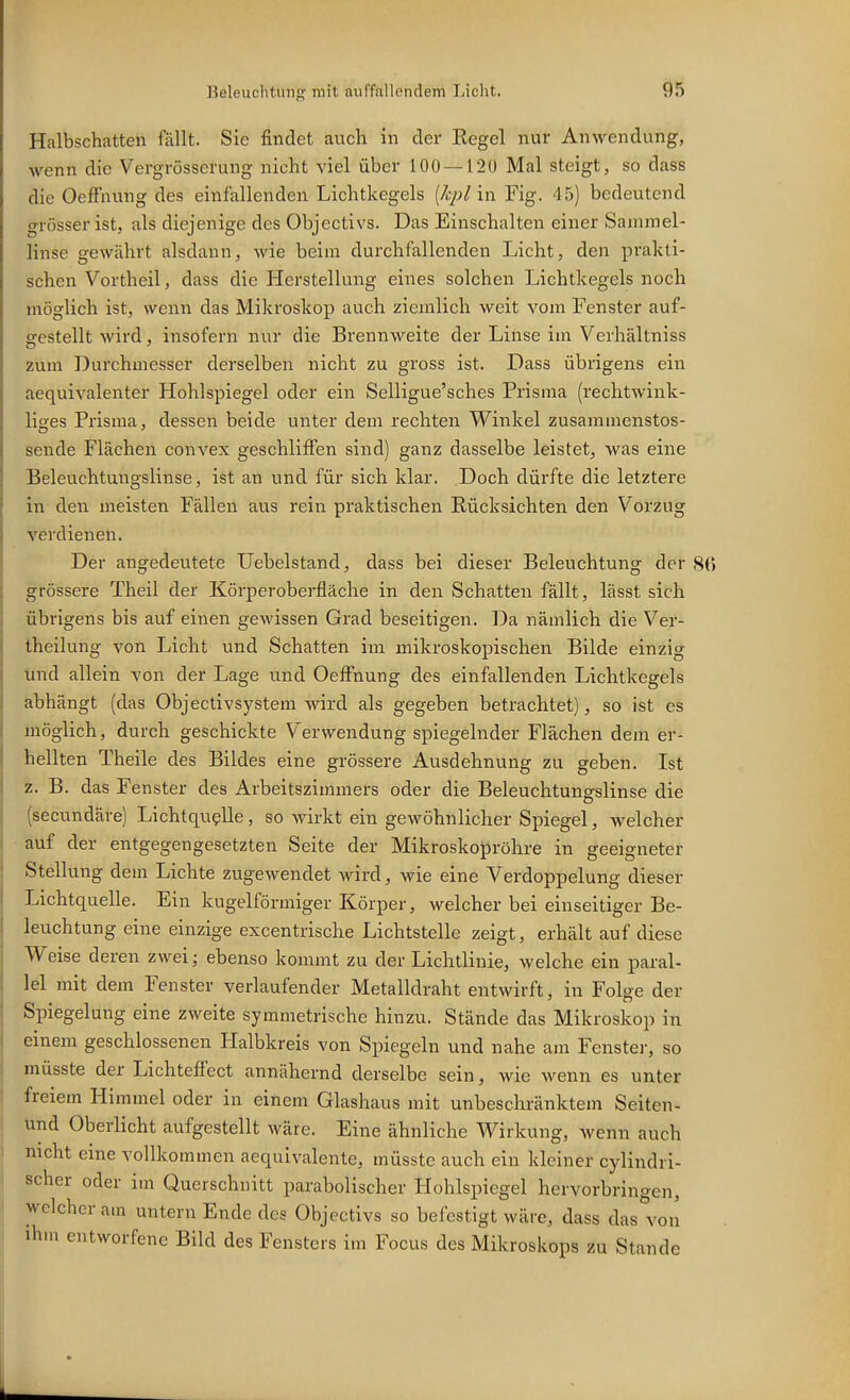 Halbschatten fällt. Sie findet anch in der Regel nur Anwendung, wenn die Vergrösserung nicht viel über 100 —12ü Mal steigt, so dass die OefFnung des einfallenden Lichtkegels [kpl in Fig. 45) bedeutend grösser ist, als diejenige des Objectivs. Das Einschalten einer Sammel- linse gewährt alsdann, wie beim durchfallenden Licht, den prakti- schen Vortheil, dass die Herstellung eines solchen Lichtkegels noch möglich ist, wenn das Mikroskop auch ziemlich weit vom Fenster auf- gestellt wird, insofern nur die Brennweite der Linse im Verhältniss zum Durchmesser derselben nicht zu gross ist. Dass übrigens ein aequivalenter Hohlspiegel oder ein Selligue'sches Prisraa (rechtwink- liges Prisma, dessen beide unter dem rechten Winkel zusaramenstos- sende Flächen convex geschliffen sind) ganz dasselbe leistet, Avas eine Beleuchtungslinse, ist an und für sich klar. Doch dürfte die letztere in den meisten Fällen aus rein praktischen Rücksichten den Vorzug verdienen. Der angedeutete Uebelstand, dass bei dieser Beleuchtung der grössere Theil der Körperobei'fläche in den Schatten fällt, lässt sich übrigens bis auf einen gewissen Grad beseitigen. Da nämlich die Ver- theilung von Licht und Schatten im mikroskopischen Bilde einzig tind allein von der Lage und Oeffnung des einfallenden Lichtkegels abhängt (das Objectivsystem wird als gegeben betrachtet), so ist es möglich, durch geschickte Verwendung spiegelnder Flächen dem er- hellten Theile des Bildes eine grössere Ausdehnung zu geben. Ist z. B. das Fenster des Arbeitszimmers oder die Beleuchtungslinse die (secnndäre) Lichtquelle, so wirkt ein gewöhnlicher Spiegel, welcher auf der entgegengesetzten Seite der Mikroskopröhre in geeigneter Stellung dem Lichte zugewendet wird, wie eine Verdoppelung dieser Lichtquelle. Ein kugelförmiger Körper, welcher bei einseitiger Be- leuchtung eine einzige excentrische Lichtstelle zeigt, erhält auf diese Weise deren zwei; ebenso kommt zu der Lichtlinie, welche ein paral- lel mit dem Fenster verlaufender Metalldraht entwirft, in Folge der Spiegelung eine zweite symmetrische hinzu. Stände das Mikroskop in einem geschlossenen Halbkreis von Spiegeln und nahe am Fenster, so müsste der Lichteffect annähernd derselbe sein, wie wenn es unter freiem Himmel oder in einem Glashaus mit unbeschränktem Seiten- und Oberlicht aufgestellt wäre. Eine ähnliche Wirkung, wenn auch nicht eine vollkommen aequivalente, müsste auch ein kleiner cylindri- scher oder im Querschnitt parabolischer Hohlspiegel hervorbrino-en, \vclcherain untern Ende des Objectivs so befestigt wäre, dass das von ihm entworfene Bild des Fensters im Focus des Mikroskops zu Stande