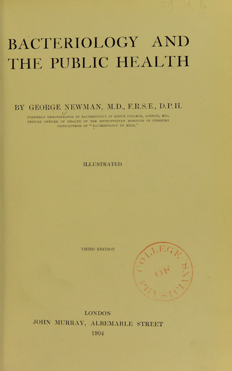 THE PUBLIC HEALTH BY GEORGE NEWMAN, M.D., F.R.S.E., D.RH. FOllMERLY DEMONSTRATOR OF BACTERIOLOGY IN lUNO S COLLEGE, LONDON, ETC. MEDICAL OFFICER OF HEALTH OF THE METROPOLITAN BOROUGH OF FINSIWRY JOINT-AUTHOR OF BACTERIOLOGY OF MILK. ILLUSTRATED THIRD EDITION LONDON JOHN MURRxVY, ALBEMAIU.E STREET 1904