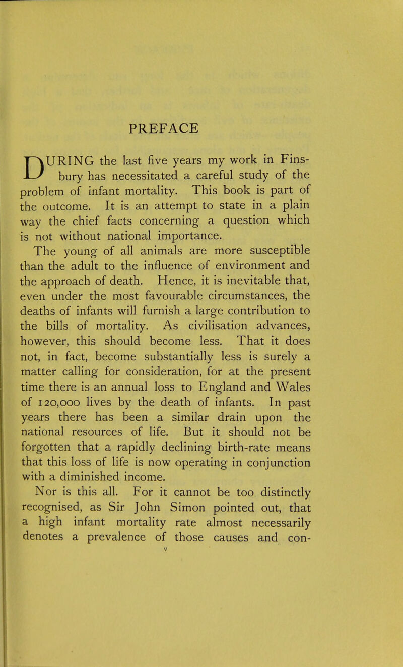 PREFACE DURING the last five years my work in Fins- bury has necessitated a careful study of the problem of infant mortality. This book is part of the outcome. It is an attempt to state in a plain way the chief facts concerning a question which is not without national importance. The young of all animals are more susceptible than the adult to the influence of environment and the approach of death. Hence, it is inevitable that, even under the most favourable circumstances, the deaths of infants will furnish a large contribution to the bills of mortality. As civilisation advances, however, this should become less. That it does not, in fact, become substantially less is surely a matter calling for consideration, for at the present time there is an annual loss to England and Wales of 120,000 lives by the death of infants. In past years there has been a similar drain upon the national resources of life. But it should not be forgotten that a rapidly declining birth-rate means that this loss of life is now operating in conjunction with a diminished income. Nor is this all. For it cannot be too distinctly recognised, as Sir John Simon pointed out, that a high infant mortality rate almost necessarily denotes a prevalence of those causes and con-