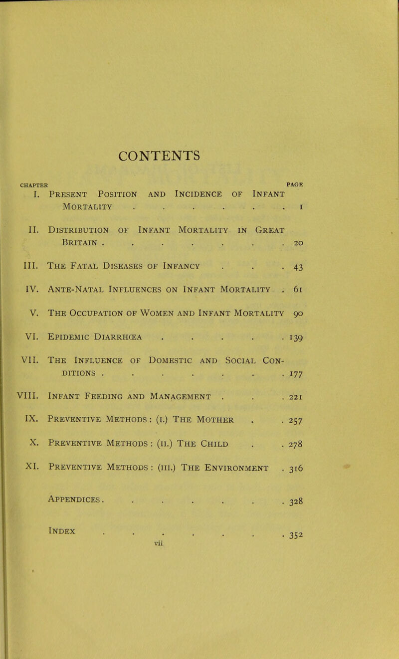 CONTENTS CHAPTER PAGE I. Present Position and Incidence of Infant Mortality . . . . . . i II. Distribution of Infant Mortality in Great Britain . . . . . . .20 III. The Fatal Diseases of Infancy . . -43 IV. Ante-Natal Influences on Infant Mortality . 61 V. The Occupation of Women and Infant Mortality 90 VI. Epidemic Diarrhcea . , . . .139 VII. The Influence of Domestic and Social Con- ditions . . . . . . .177 VIII. Infant Feeding and Management . . .221 IX. Preventive Methods : (i.) The Mother . . 257 X. Preventive Methods : (11.) The Child . . 278 XI. Preventive Methods : (in.) The Environment . 316 Appendices. ...... 328 Index ... . 352