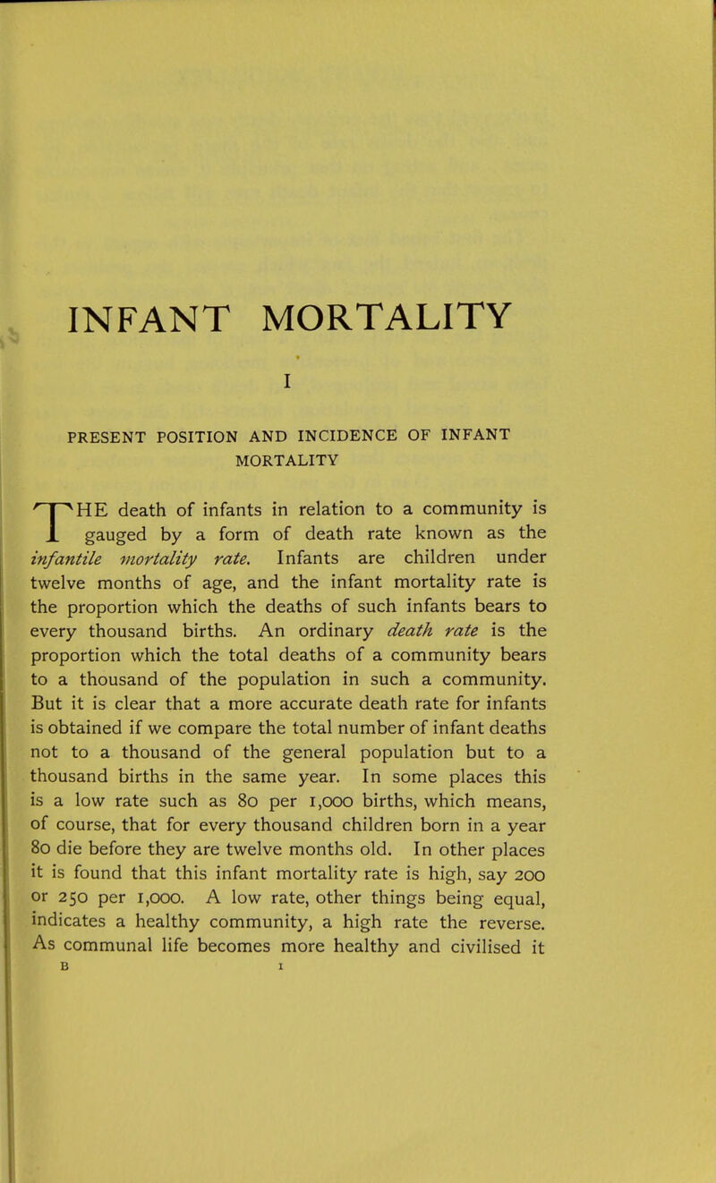 I PRESENT POSITION AND INCIDENCE OF INFANT MORTALITY '^HE death of infants in relation to a community is infantile mortality rate. Infants are children under twelve months of age, and the infant mortality rate is the proportion which the deaths of such infants bears to every thousand births. An ordinary death rate is the proportion which the total deaths of a community bears to a thousand of the population in such a community. But it is clear that a more accurate death rate for infants is obtained if we compare the total number of infant deaths not to a thousand of the general population but to a thousand births in the same year. In some places this is a low rate such as 80 per 1,000 births, which means, of course, that for every thousand children born in a year 80 die before they are twelve months old. In other places it is found that this infant mortality rate is high, say 200 or 250 per 1,000. A low rate, other things being equal, indicates a healthy community, a high rate the reverse. As communal life becomes more healthy and civilised it death rate known as the