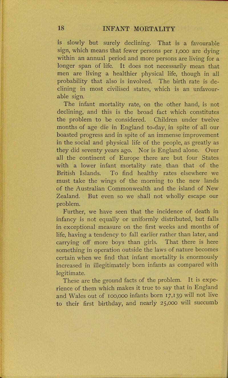 is slowly but surely declining. That is a favourable sign, which means that fewer persons per i,ooo are dying within an annual period and more persons are living for a longer span of life. It does not necessarily mean that men are living a healthier physical life, though in all probability that also is involved. The birth rate is de- clining in most civilised states, which is an unfavour- able sign. The infant mortality rate, on the other hand, is not declining, and this is the broad fact which constitutes the problem to be considered. Children under twelve months of age die in England to-day, in spite of all our boasted progress and in spite of an immense improvement in the social and physical life of the people, as greatly as they did seventy years ago. Nor is England alone. Over all the continent of Europe there are but four States with a lower infant mortality rate than that of the British Islands. To find health)^ rates elsewhere we must take the wings of the morning to the new lands of the Australian Commonwealth and the island of New Zealand. But even so we shall not wholly escape our problem. Further, we have seen that the incidence of death in infancy is not equally or uniformly distributed, but falls in exceptional measure on the first weeks and months of life, having a tendency to fall earlier rather than later, and carrying off more boys than girls. That there is here something in operation outside the laws of nature becomes certain when we find that infant mortality is enormously increased in illegitimately born infants as compared with legitimate. These are the ground facts of the problem. It is expe- rience of them which makes it true to say that in England and Wales out of 100,000 infants born 17,139 will not live to their first birthday, and nearly 25,000 will succumb