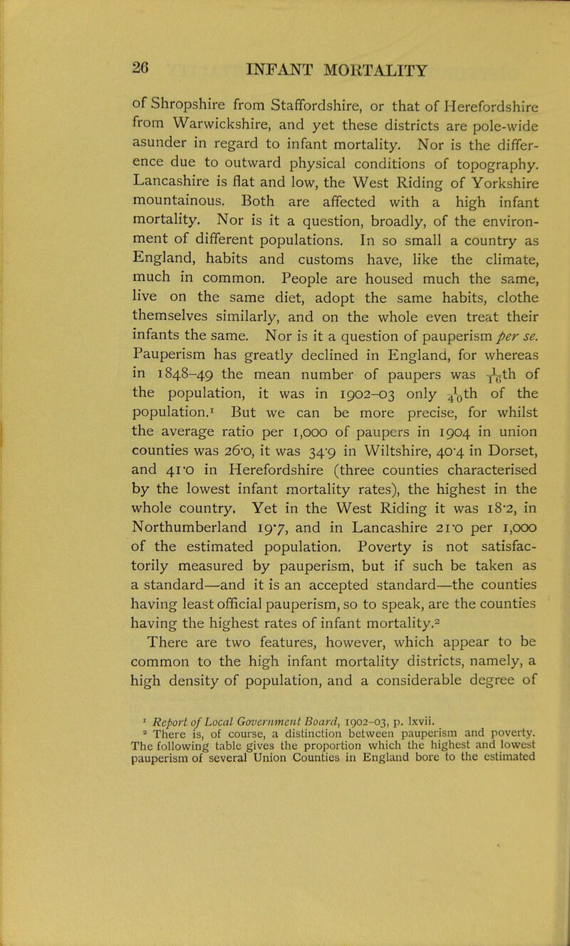 of Shropshire from Staffordshire, or that of Herefordshire from Warwickshire, and yet these districts are pole-wide asunder in regard to infant mortality. Nor is the differ- ence due to outward physical conditions of topography. Lancashire is flat and low, the West Riding of Yorkshire mountainous. Both are affected with a high infant mortality. Nor is it a question, broadly, of the environ- ment of different populations. In so small a country as England, habits and customs have, like the climate, much in common. People are housed much the same, live on the same diet, adopt the same habits, clothe themselves similarly, and on the whole even treat their infants the same. Nor is it a question of pauperism per se. Pauperism has greatly declined in England, for whereas in 1848-49 the mean number of paupers was y^vth of the population, it was in 1902-03 only 4\)th of the population.! But we can be more precise, for whilst the average ratio per 1,000 of paupers in 1904 in union counties was 26'0, it was 34'9 in Wiltshire, 40*4 in Dorset, and 41'O in Herefordshire (three counties characterised by the lowest infant mortality rates), the highest in the whole country. Yet in the West Riding it was 18-2, in Northumberland 197, and in Lancashire 2ro per 1,000 of the estimated population. Poverty is not satisfac- torily measured by pauperism, but if such be taken as a standard—and it is an accepted standard—the counties having least official pauperism, so to speak, are the counties having the highest rates of infant mortality.^ There are two features, however, which appear to be common to the high infant mortality districts, namely, a high density of population, and a considerable degree of ' Report of Local Government Board, 1902-03, p. Ixvii. * There is, of course, a distinction between pauperism and poverty. The following table gives the proportion which the highest and lowest pauperism of several Union Counties in England bore to the estimated