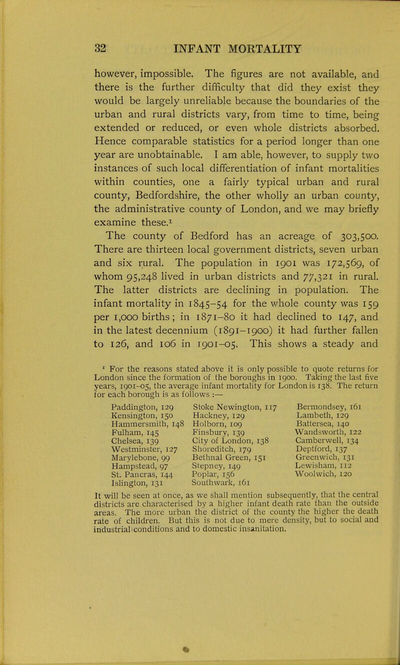 however, impossible. The figures are not available, and there is the further difficulty that did they exist they would be largely unreliable because the boundaries of the urban and rural districts vary, from time to time, being extended or reduced, or even whole districts absorbed. Hence comparable statistics for a period longer than one year are unobtainable. I am able, however, to supply two instances of such local differentiation of infant mortalities within counties, one a fairly typical urban and rural county, Bedfordshire, the other wholly an urban county, the administrative county of London, and we may briefly examine these.^ The county of Bedford has an acreage of 303,500. There are thirteen local government districts, seven urban and six rural. The population in 1901 was 172,569, of whom 95,248 lived in urban districts and 77,321 in rural. The latter districts are declining in population. The infant mortality in 1845-54 for the whole county was 159 per 1,000 births; in 1871-80 it had declined to 147, and in the latest decennium (1891-1900) it had further fallen to 126, and 106 in 1901-05. This shows a steady and ' For the reasons stated above it is only possible to quote returns for London since the formation of the boroughs in 1900. Taking the last five years, 1901-05, the avei-age infant mortality for London is 138. The return for each borough is as follows :— Paddington, 129 Stoke Nevsrington, 117 Bermondsey, 161 Kensington, 150 Hackney, 129 Lambeth, 129 Hammersmith, 148 Holborn, 109 Battersea, 140 Fulham, 145 Finsbury, 139 Wandsworth, 122 Chelsea, 139 City of London, 138 Camberwell, 134 Westminster, 127 Shoreditch, 179 Deptford, 137 Marylebone, 99 Bethnal Green, 151 Greenwich, 131 Hampstead, 97 Stepney, 149 Lewisham, 112 St. Pancras, 144 Poplar, 156 Woolwich, 120 Islington, 131 Southwark, 161 It will be seen at once, as we shall mention subsequently, that the central districts are characterised by a higher infant death rate than the outside areas. The more urban the district of the county the higher the death rate of children. But this is not due to mere density, but to social and industrial I conditions and to domestic insanitation.