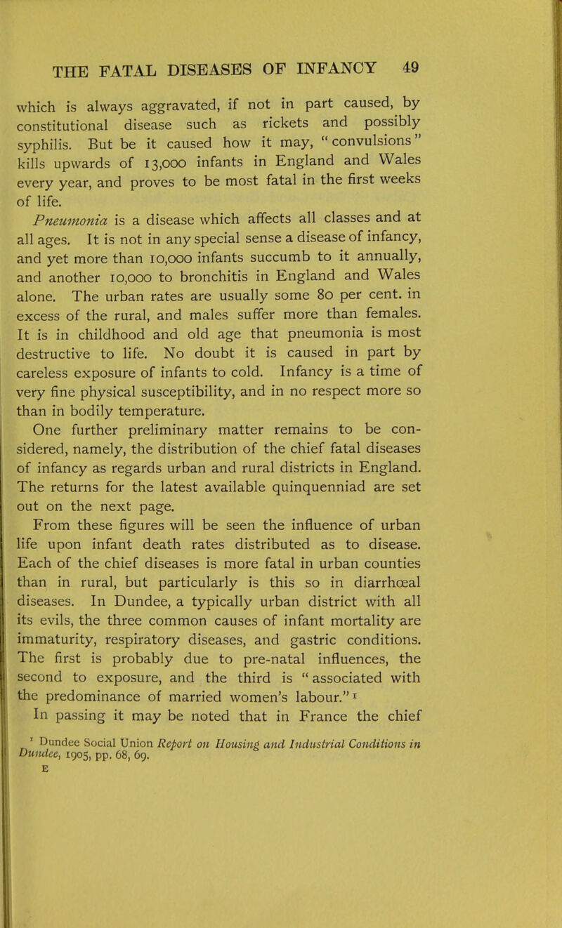 which is always aggravated, if not in part caused, by- constitutional disease such as rickets and possibly syphilis. But be it caused how it may, convulsions kills upwards of 13,000 infants in England and Wales every year, and proves to be most fatal in the first weeks of life. Pneumonia is a disease which affects all classes and at all ages. It is not in any special sense a disease of infancy, and yet more than 10,000 infants succumb to it annually, and another 10,000 to bronchitis in England and Wales alone. The urban rates are usually some 80 per cent, in excess of the rural, and males suffer more than females. It is in childhood and old age that pneumonia is most destructive to life. No doubt it is caused in part by careless exposure of infants to cold. Infancy is a time of very fine physical susceptibility, and in no respect more so than in bodily temperature. One further preliminary matter remains to be con- sidered, namely, the distribution of the chief fatal diseases of infancy as regards urban and rural districts in England. The returns for the latest available quinquenniad are set out on the next page. From these figures will be seen the influence of urban life upon infant death rates distributed as to disease. Each of the chief diseases is more fatal in urban counties than in rural, but particularly is this so in diarrhoeal diseases. In Dundee, a typically urban district with all its evils, the three common causes of infant mortality are immaturity, respiratory diseases, and gastric conditions. The first is probably due to pre-natal influences, the second to exposure, and the third is ** associated with the predominance of married women's labour. ^ In passing it may be noted that in France the chief ' Dundee Social Union Report on Housing and Industrial Conditions in Dundee, 1905, pp. 68, 69.