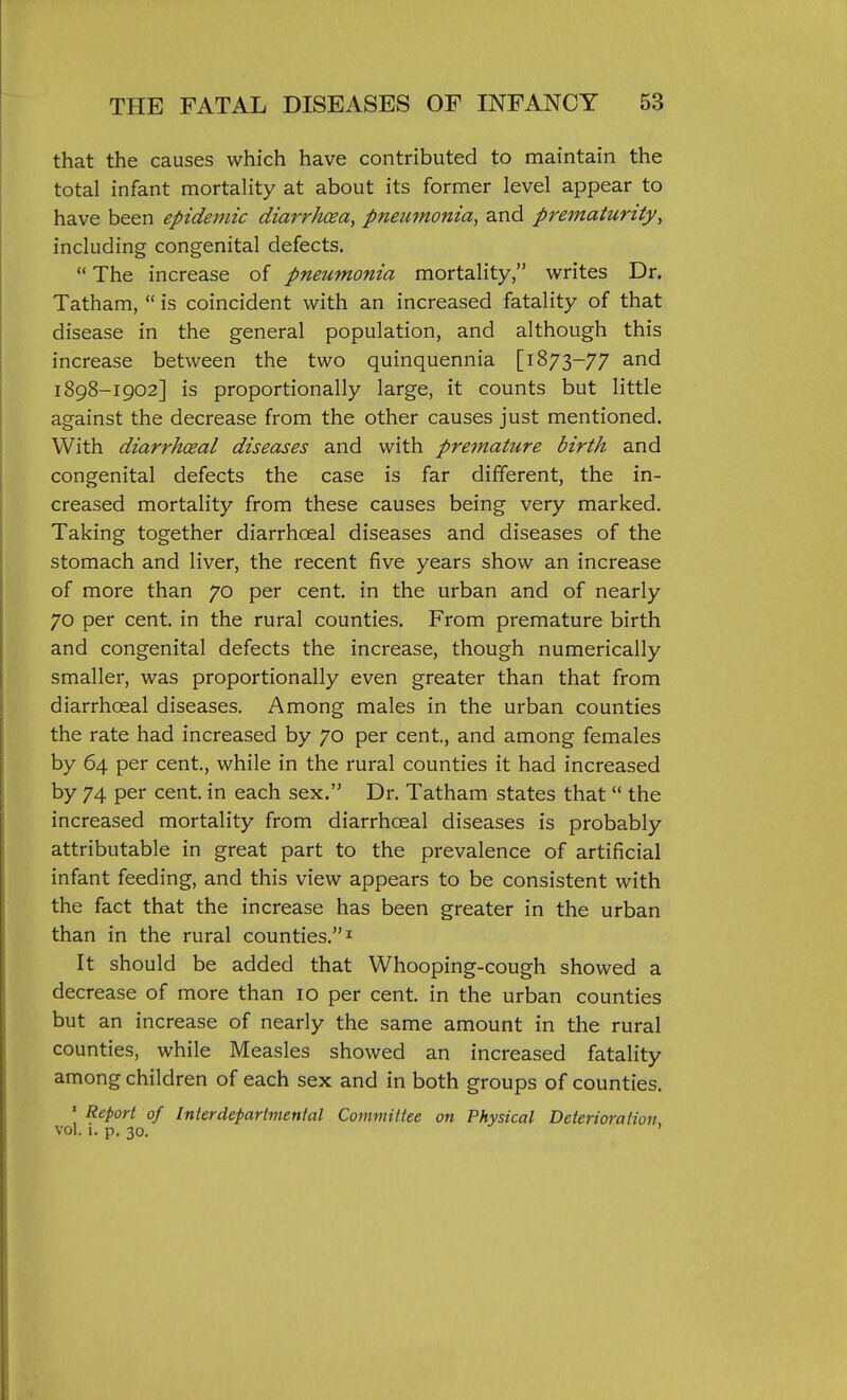 that the causes which have contributed to maintain the total infant mortality at about its former level appear to have been epidemic diarrhoea, pneumonia, and prematurity, including congenital defects.  The increase of pneumonia mortality, writes Dr. Tatham,  is coincident with an increased fatality of that disease in the general population, and although this increase between the two quinquennia [1873-77 and 1898-1902] is proportionally large, it counts but little against the decrease from the other causes just mentioned. With diarrhoeal diseases and with premature birth and congenital defects the case is far different, the in- creased mortality from these causes being very marked. Taking together diarrhoeal diseases and diseases of the stomach and liver, the recent five years show an increase of more than 70 per cent, in the urban and of nearly 70 per cent, in the rural counties. From premature birth and congenital defects the increase, though numerically smaller, was proportionally even greater than that from diarrhoeal diseases. Among males in the urban counties the rate had increased by 70 per cent, and among females by 64 per cent., while in the rural counties it had increased by 74 per cent, in each sex. Dr. Tatham states that  the increased mortality from diarrhoeal diseases is probably attributable in great part to the prevalence of artificial infant feeding, and this view appears to be consistent with the fact that the increase has been greater in the urban than in the rural counties. ^ It should be added that Whooping-cough showed a decrease of more than 10 per cent, in the urban counties but an increase of nearly the same amount in the rural counties, while Measles showed an increased fatality among children of each sex and in both groups of counties. ' Report of Interdepartmental Committee on Physical Deterioration vol. i. p. 30.