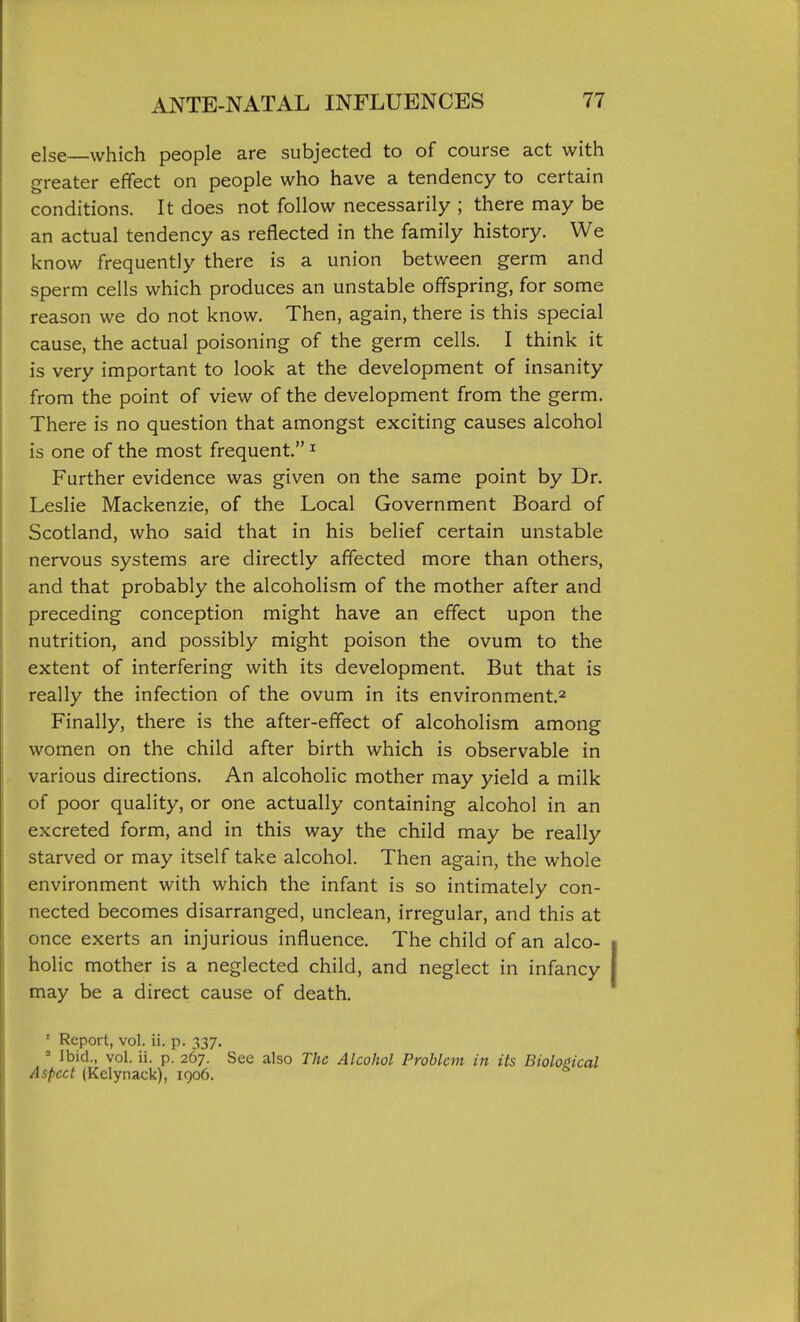 else—which people are subjected to of course act with greater effect on people who have a tendency to certain conditions. It does not follow necessarily ; there may be an actual tendency as reflected in the family history. We know frequently there is a union between germ and sperm cells which produces an unstable offspring, for some reason we do not know. Then, again, there is this special cause, the actual poisoning of the germ cells. I think it is very important to look at the development of insanity from the point of view of the development from the germ. There is no question that amongst exciting causes alcohol is one of the most frequent. ^ Further evidence was given on the same point by Dr. Leslie Mackenzie, of the Local Government Board of Scotland, who said that in his belief certain unstable nervous systems are directly affected more than others, and that probably the alcoholism of the mother after and preceding conception might have an effect upon the nutrition, and possibly might poison the ovum to the extent of interfering with its development. But that is really the infection of the ovum in its environment.^ Finally, there is the after-effect of alcoholism among women on the child after birth which is observable in various directions. An alcoholic mother may yield a milk of poor quality, or one actually containing alcohol in an excreted form, and in this way the child may be really starved or may itself take alcohol. Then again, the whole environment with which the infant is so intimately con- nected becomes disarranged, unclean, irregular, and this at once exerts an injurious influence. The child of an alco- holic mother is a neglected child, and neglect in infancy may be a direct cause of death. ' Report, vol. ii. p. 337. ' Ibid., vol. ii. p. 267. See also The Alcohol Problem in its Biological Aspect (Kclynack), 1906.