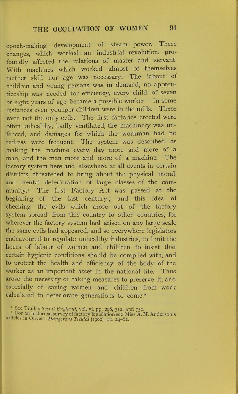 epoch-making development of steam power. These changes, which worked an industrial revolution, pro- foundly affected the relations of master and servant. With machines which worked almost of themselves neither skill nor age was necessary. The labour of children and young persons was in demand, no appren- ticeship was needed for efficiency, every child of seven or eight years of age became a possible worker. In some iijstances even younger children were in the mills. These were not the only evils. The first factories erected were often unhealthy, badly ventilated, the machinery was un- fenced, and damages for which the workman had no redress were frequent. The system was described as making the machine every day more and more of a man, and the man more and more of a machine. The factory system here and elsewhere, at all events in certain districts, threatened to bring about the physical, moral, and mental deterioration of large classes of the com- munity.J: The first Factory Act was passed at the beginning of the last century; and this idea of checking the evils which arose out of the factory system spread from this country to other countries, for wherever the factory system had arisen on any large scale the same evils had appeared, and so everywhere legislators endeavoured to regulate unhealthy industries, to limit the hours of labour of women and children, to insist that certain hygienic conditions should be complied with, and to protect the health and efficiency of the body of the worker as an important asset in the national life. Thus arose the necessity of taking measures to preserve it, and especially of saving women and children from work calculated to deteriorate generations to come.^ ' See Traill's Social England, vol. vi. pp. 298, 312, and 750. ^ For an historical survey of factory legislation see Miss A. M. Anderson's articles in Oliver's Dangerous Trades (1902), pp. 24-62.