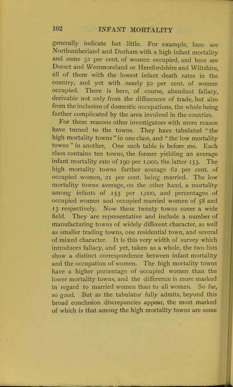 generally indicate but little. For example, here are Northumberland and Durham with a high infant mortality and some 32 per cent, of women occupied, and here are Dorset and Westmoreland or Herefordshire and Wiltshire, all of them with the lowest infant death rates in the country, and yet with nearly 50 per cent, of women occupied. There is here, of course, abundant fallacy, derivable not only from the differences of trade, but also from the inclusion of domestic occupations, the whole being further complicated by the area involved in the counties. For these reasons other investigators with more reason have turned to the towns. They have tabulated the high mortality towns  in one class, and  the low mortality towns  in another. One such table is before me. Each class contains ten towns, the former yielding an average infant mortality rate of 190 per 1,000, the latter 153. The high mortality towns further average 62 per cent, of occupied women, 21 per cent, being married. The low mortality towns average, on the other hand, a mortality among infants of 153 per 1,000, and percentages of occupied women and occupied married women of 58 and 13 respectively. Now these twenty towns cover a wide field. They are representative and include a number of manufacturing towns of widely different character, as well as smaller trading towns, one residential town, and several of mixed character. It is this very width of survey which introduces fallacy, and yet, taken as a whole, the two lists show a distinct correspondence between infant mortality and the occupation of women. The high mortality towns have a higher percentage of occupied women than the lower mortality towns, and the difference is more marked in regard to married women than to all women. So far, so good. But as the tabulator fully admits, beyond this broad conclusion discrepancies appear, the most marked of which is that among the high mortality towns are some