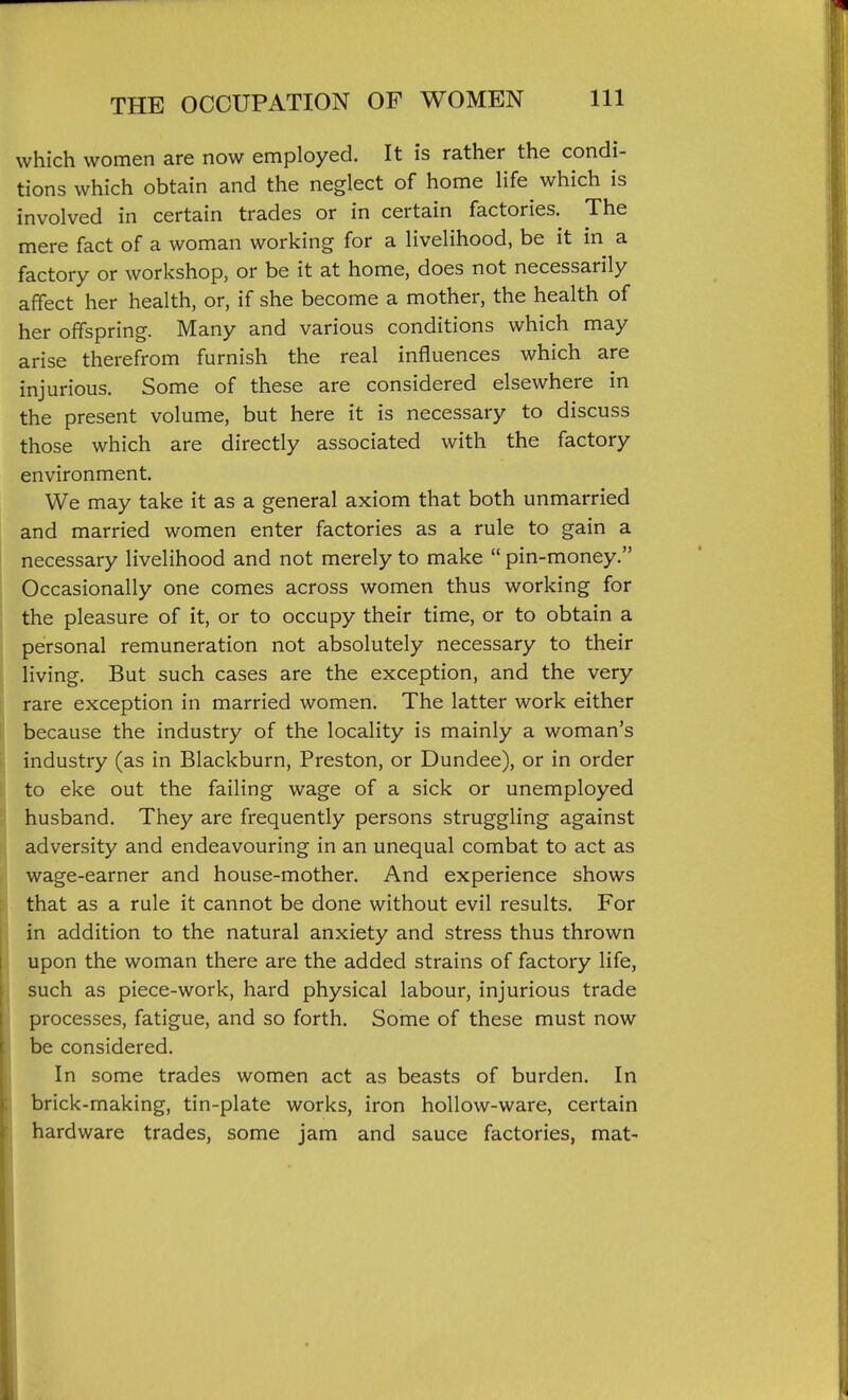 which women are now employed. It is rather the condi- tions which obtain and the neglect of home life which is involved in certain trades or in certain factories. The mere fact of a woman working for a livelihood, be it in a factory or workshop, or be it at home, does not necessarily affect her health, or, if she become a mother, the health of her offspring. Many and various conditions which may arise therefrom furnish the real influences which are injurious. Some of these are considered elsewhere in the present volume, but here it is necessary to discuss those which are directly associated with the factory environment. We may take it as a general axiom that both unmarried and married women enter factories as a rule to gain a necessary livelihood and not merely to make  pin-money. Occasionally one comes across women thus working for the pleasure of it, or to occupy their time, or to obtain a personal remuneration not absolutely necessary to their living. But such cases are the exception, and the very rare exception in married women. The latter work either because the industry of the locality is mainly a woman's industry (as in Blackburn, Preston, or Dundee), or in order to eke out the failing wage of a sick or unemployed husband. They are frequently persons struggling against adversity and endeavouring in an unequal combat to act as wage-earner and house-mother. And experience shows that as a rule it cannot be done without evil results. For in addition to the natural anxiety and stress thus thrown upon the woman there are the added strains of factory life, such as piece-work, hard physical labour, injurious trade processes, fatigue, and so forth. Some of these must now be considered. In some trades women act as beasts of burden. In brick-making, tin-plate works, iron hollow-ware, certain hardware trades, some jam and sauce factories, mat-