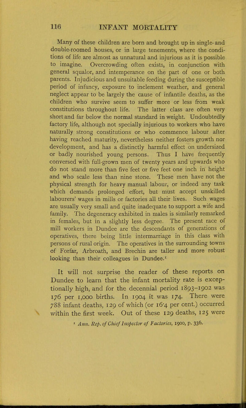 Many of these children are born and brought up in single- and double-roomed houses, or in large tenements, where the condi- tions of life are almost as unnatural and injurious as it is possible to imagine. Overcrowding often exists, in conjunction with general squalor, and intemperance on the part of one or both parents. Injudicious and unsuitable feeding during the susceptible period of infancy, exposure to inclement weather, and general neglect appear to be largely the cause of infantile deaths, as the children who survive seem to suffer more or less from weak constitutions throughout life. The latter class are often very short and far below the normal standard in weight. Undoubtedly factory life, although not specially injurious to workers who have naturally strong constitutions or who commence labour after having reached maturity, nevertheless neither fosters growth nor development, and has a distinctly harmful effect on undersized or badly nourished young persons. Thus I have frequently conversed with full-grown men of twenty years and upwards who do not stand more than five feet or five feet one inch in height and who scale less than nine stone. These men have not the physical strength for heavy manual labour, or indeed any task which demands prolonged effort, but must accept unskilled labourers' wages in mills or factories all their lives. Such wages are usually very small and quite inadequate to support a wife and family. The degeneracy exhibited in males is similarly remarked in females, but in a slightly less degree. The present race of mill workers in Dundee are the descendants of generations of operatives, there being little intermarriage in this class with persons of rural origin. The operatives in the surrounding towns of Forfar, Arbroath, and Brechin are taller and more robust looking than their colleagues in Dundee.' It will not surprise the reader of these reports on Dundee to learn that the infant mortality rate is excep- tionally high, and for the decennial period 1893-1902 was 176 per 1,000 births. In 1904 it was 174. There were 788 infant deaths, 129 of which (or 16-4 per cent.) occurred within the first week. Out of these 129 deaths, 125 were ' Ann. Rep.of Chief Inspector of Factories, 1900, p. 336.