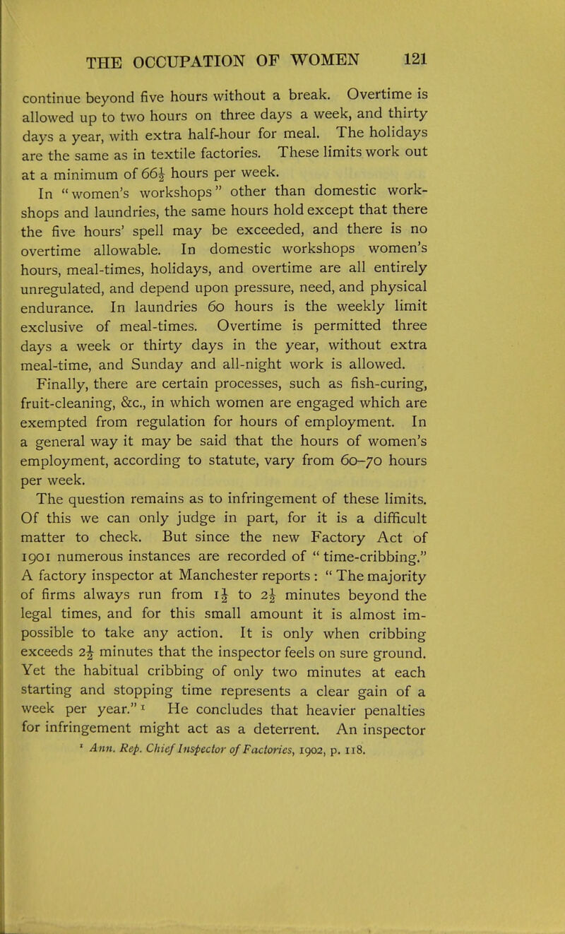 continue beyond five hours without a break. Overtime is allowed up to two hours on three days a week, and thirty days a year, with extra half-hour for meal. The holidays are the same as in textile factories. These limits work out at a minimum of 66^ hours per week. In women's workshops other than domestic work- shops and laundries, the same hours hold except that there the five hours' spell may be exceeded, and there is no overtime allowable. In domestic workshops women's hours, meal-times, holidays, and overtime are all entirely unregulated, and depend upon pressure, need, and physical endurance. In laundries 60 hours is the weekly limit exclusive of meal-times. Overtime is permitted three days a week or thirty days in the year, without extra meal-time, and Sunday and all-night work is allowed. Finally, there are certain processes, such as fish-curing, fruit-cleaning, &c., in which women are engaged which are exempted from regulation for hours of employment. In a general way it may be said that the hours of women's employment, according to statute, vary from 60-70 hours per week. The question remains as to infringement of these limits. Of this we can only judge in part, for it is a difficult matter to check. But since the new Factory Act of 1901 numerous instances are recorded of time-cribbing. A factory inspector at Manchester reports :  The majority of firms always run from to 2^ minutes beyond the legal times, and for this small amount it is almost im- possible to take any action. It is only when cribbing exceeds minutes that the inspector feels on sure ground. Yet the habitual cribbing of only two minutes at each starting and stopping time represents a clear gain of a week per year. ^ He concludes that heavier penalties for infringement might act as a deterrent. An inspector