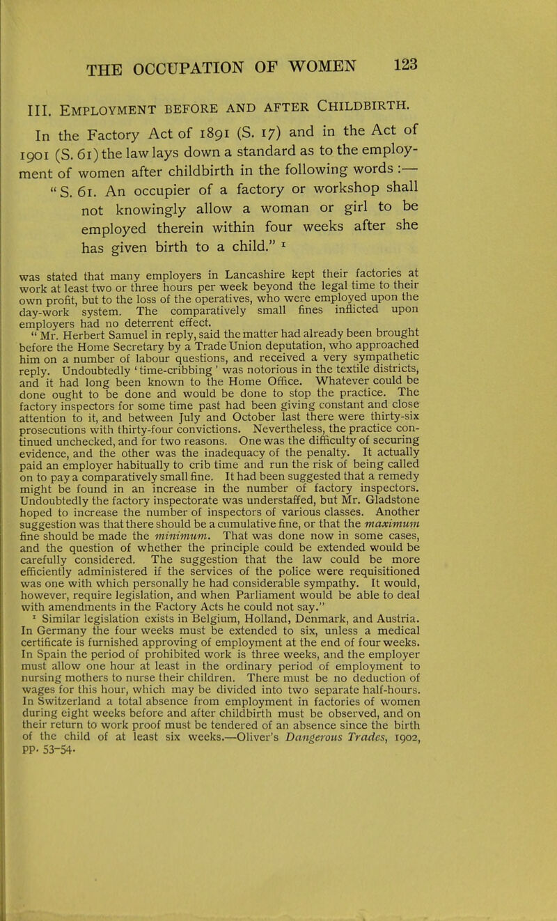 III. Employment before and after Childbirth. In the Factory Act of 1891 (S. 17) and in the Act of 1901 (S. 61) the law lays down a standard as to the employ- ment of women after childbirth in the following words :— S. 61. An occupier of a factory or workshop shall not knowingly allow a woman or girl to be employed therein within four weeks after she has given birth to a child. ^ was stated that many employers in Lancashire kept their factories at work at least two or three hours per week beyond the legal time to their own profit, but to the loss of the operatives, who were employed upon the day-work system. The comparatively small fines inflicted upon employers had no deterrent effect.  Mr. Herbert Samuel in reply, said the matter had already been brought before the Home Secretary by a Trade Union deputation, who approached him on a number of labour questions, and received a very sympathetic reply. Undoubtedly ' time-cribbing ' was notorious in the textile districts, and it had long been known to the Home Office. Whatever could be done ought to be done and would be done to stop the practice. The factory inspectors for some time past had been giving constant and close attention to it, and between July and October last there were thirty-six prosecutions with thirty-four convictions. Nevertheless, the practice con- tinued unchecked, and for two reasons. One was the difficulty of securing evidence, and the other was the inadequacy of the penalty. It actually paid an employer habitually to crib time and run the risk of being called on to pay a comparatively small fine. It had been suggested that a remedy might be found in an increase in the number of factory inspectors. Undoubtedly the factory inspectorate was understaffed, but Mr. Gladstone hoped to increase the number of inspectors of various classes. Another suggestion was that there should be a cumulative fine, or that the maximum fine should be made the minimum. That was done now in some cases, and the question of whether the principle could be extended would be carefully considered. The suggestion that the law could be more efficiently administered if the services of the police were requisitioned was one with which personally he had considerable sympathy. It would, however, require legislation, and when Parliament would be able to deal with amendments in the Factory Acts he could not say. ' Similar legislation exists in Belgium, Holland, Denmark, and Austria. In Germany the four weeks must be extended to six, unless a medical certificate is furnished approving of employment at the end of four weeks. In Spain the period of prohibited work is three weeks, and the employer must allow one hour at least in the ordinary period of employment to nursing mothers to nurse their children. There must be no deduction of wages for this hour, which may be divided into two separate half-hours. In Switzerland a total absence from employment in factories of women during eight weeks before and after childbirth must be observed, and on their return to work proof must be tendered of an absence since the birth of the child of at least six weeks.—Oliver's Dangerous Trades, 1902, PP- 53-54-