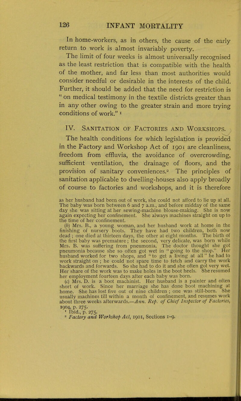 In home-workers, as in others, the cause of the early return to work is almost invariably poverty. The limit of four weeks is almost universally recognised as the least restriction that is compatible with the health of the mother, and far less than most authorities would consider needful or desirable in the interests of the child. Further, it should be added that the need for restriction is  on medical testimony in the textile districts greater than in any other owing to the greater strain and more trying conditions of work. ^ IV. Sanitation of Factories and Workshops. The health conditions for which legislation is provided in the Factory and Workshop Act of 1901 are cleanliness, freedom from effluvia, the avoidance of overcrowding, sufficient ventilation, the drainage of floors, and the provision of sanitary conveniences.^ The principles of sanitation applicable to dwelling-houses also apply broadly of course to factories and workshops, and it is therefore as her husband had been out of work, she could not afford to lie up at all. The baby was born between 6 and 7 a.m., and before midday of the same day she was sitting at her sewing-machine blouse-making. She is now again expecting her confinement. She always machines straight on up to the time of her confinement. (b) Mrs. B., a young woman, and her husband work at home in the finishing of nursery boots. They have had two children, both now dead ; one died at thirteen days, the other at eight months. The birth of the first baby was premature ; the second, very delicate, was born while Mrs. B. was suffering from pneumonia. The doctor thought she got pneumonia because she so often got wet in  going to the shop. Her husband worked for two shops, and  to get a living at all he had to work straight on ; he could not spare time to fetch and carry the work backwards and forwards. So she had to do it and she often got very wet. Her share of the work was to make holes in the boot heels. She resumed her employment fourteen days after each baby was born. (c) Mrs. D. is a boot machinist. Her husband is a painter and often short of work. Since her marriage she has done boot machining at home. She has lost five out of nine children ; one was still-born. She usually machines till within a month of confinement, and resumes work about three weeks afterwards.—i4««. Rep. of Chief Inspector of Factories, 1904, p. 275. ' Ibid., p. 275. = Factory and Workshop Act, 1901, Sections 1-9.