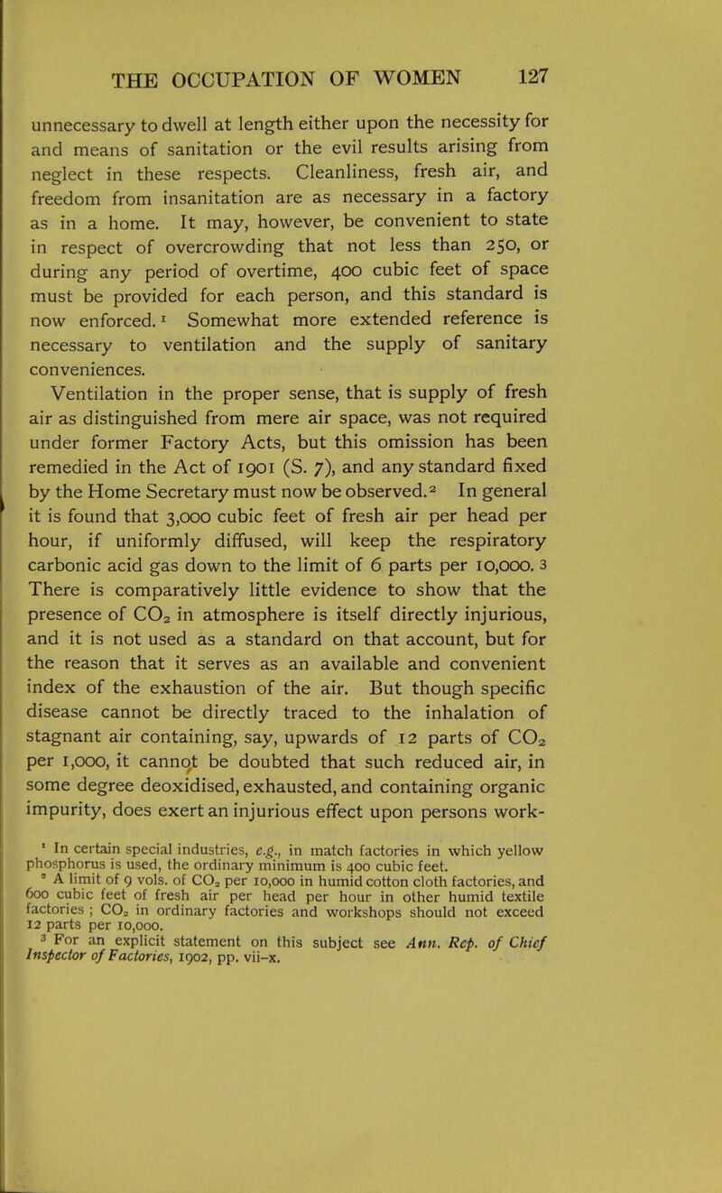 unnecessary to dwell at length either upon the necessity for and means of sanitation or the evil results arising from neglect in these respects. Cleanliness, fresh air, and freedom from insanitation are as necessary in a factory as in a home. It may, however, be convenient to state in respect of overcrowding that not less than 250, or during any period of overtime, 400 cubic feet of space must be provided for each person, and this standard is now enforced. ^ Somewhat more extended reference is necessary to ventilation and the supply of sanitary conveniences. Ventilation in the proper sense, that is supply of fresh air as distinguished from mere air space, was not required under former Factory Acts, but this omission has been remedied in the Act of 1901 (S. 7), and any standard fixed by the Home Secretary must now be observed.^ In general it is found that 3,000 cubic feet of fresh air per head per hour, if uniformly diffused, will keep the respiratory carbonic acid gas down to the limit of 6 parts per 10,000. 3 There is comparatively little evidence to show that the presence of CO2 in atmosphere is itself directly injurious, and it is not used as a standard on that account, but for the reason that it serves as an available and convenient index of the exhaustion of the air. But though specific disease cannot be directly traced to the inhalation of stagnant air containing, say, upwards of 12 parts of CO2 per 1,000, it cannot be doubted that such reduced air, in some degree deoxidised, exhausted, and containing organic impurity, does exert an injurious effect upon persons work- ' In certain special industries, e.g., in match factories in which yellow phosphorus is used, the ordinary minimum is 400 cubic feet. ' A limit of 9 vols, of CO2 per lo.ooo in humid cotton cloth factories, and 600 cubic feet of fresh air per head per hour in other humid textile factories ; CO2 in ordinary factories and workshops should not exceed 12 parts per 10,000. 3 For an explicit statement on this subject see Ann. Rep. of Chief Inspector of Factories, 1902, pp. vii-x.