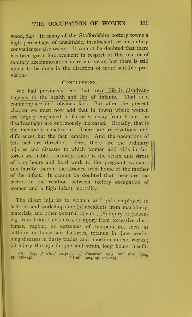 wood, 64.1 In many of the Staffordshire pottery towns a high percentage of unsuitable, insufficient, or insanitary conveniences also occur. It cannot be doubted that there has been great improvement in respect of this matter of sanitary accommodation in recent years, but there is still much to be done in the direction of more suitable pro- vision.2 Conclusions. We had previously seen that towii_Jif£_ia--disad^ tageous to the health and life__of infants. That is a commonplace and obvious fact. But after the present chapter we must now add that in towns where women are largely employed in factories, away from home, the disadvantages are enormously increased. Broadly, that is the inevitable conclusion. There are reservations and differences, but the fact remains. And the operations of this fact are threefold. First, there are the ordinary injuries and diseases to which women and girls in fac- tories are liable ; secondly, there is the strain and stress of long hours and hard work to the pregnant woman ; and thirdly, there is the absence from home of the mother of the infant. It cannot be doubted that these are the factors in the relation between factory occupation of women and a high infant mortality. The direct injuries to women and girls employed in factories and workshops are {a) accidents from machinery, materials, and other external agents; (b) injury or poison- ing from toxic substances, or injury from excessive dust, fumes, vapour, or extremes of temperature, such as anthrax in horse-hair factories, tetanus in jute works, lung diseases in dusty trades, and abortion in lead works ; {c) injury through fatigue and strain, long hours, insuflR- ' Ann. Rep. of Chief Inspector of Factories, 1903, and also 1904 pp. 138-140. ' Ibid., 1904, pp. 241-243.