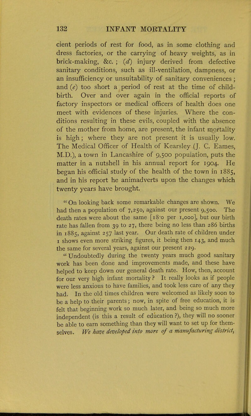 cient periods of rest for food, as in some clothing and dress factories, or the carrying of heavy weights, as in brick-making, &c. ; (d) injury derived from defective sanitary conditions, such as ill-ventilation, dampness, or an insufficiency or unsuitability of sanitary conveniences ; and {e) too short a period of rest at the time of child- birth. Over and over again in the official reports of factory inspectors or medical officers of health does one meet with evidences of these injuries. Where the con- ditions resulting in these evils, coupled with the absence of the mother from home, are present, the infant rnortality is high; where they are not present it is usually low. The Medical Officer of Health of Kearsley (J. C. Eames, M.D.), a town in Lancashire of 9,500 population, puts the matter in a nutshell in his annual report for 1904. He began his official study of the health of the town in 1885, and in his report he animadverts upon the changes which twenty years have brought.  On looking back some remarkable changes are shown. We had then a population of 7,250, against our present 9,500. The death rates were about the same [i8-o per 1,000], but our birth rate has fallen from 39 to 27, there being no less than 286 births in 1885, against 257 last year. Our death rate of children under I shows even more striking figures, it being then 143, and much the same for several years, against our present 229.  Undoubtedly during the twenty years much good sanitary work has been done and improvements made, and these have helped to keep down our general death rate. How, then, account for our very high infant mortality ? It really looks as if people were less anxious to have families, and took less care of any they had. In the old times children were welcomed as likely soon to be a help to their parents; now, in spite of free education, it is felt that beginning work so much later, and being so much more independent (is this a result of education ?), they will no sooner be able to earn something than they will want to set up for them- selves. We have developed into more of a manufacturing district^