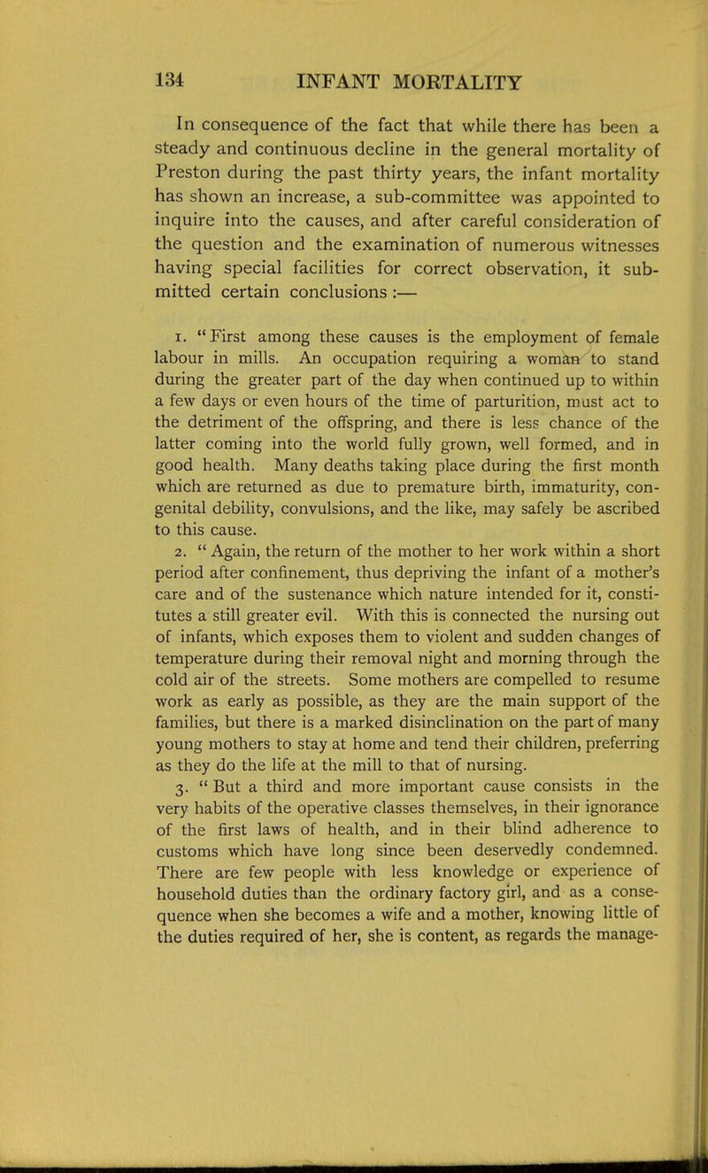 In consequence of the fact that while there has been a steady and continuous decline in the general mortality of Preston during the past thirty years, the infant mortality has shown an increase, a sub-committee was appointed to inquire into the causes, and after careful consideration of the question and the examination of numerous witnesses having special facilities for correct observation, it sub- mitted certain conclusions :— 1. First among these causes is the employment of female labour in mills. An occupation requiring a woman to stand during the greater part of the day when continued up to within a few days or even hours of the time of parturition, must act to the detriment of the offspring, and there is less chance of the latter coming into the world fully grown, well formed, and in good health. Many deaths taking place during the first month which are returned as due to premature birth, immaturity, con- genital debility, convulsions, and the like, may safely be ascribed to this cause. 2.  Again, the return of the mother to her work within a short period after confinement, thus depriving the infant of a mother's care and of the sustenance which nature intended for it, consti- tutes a still greater evil. With this is connected the nursing out of infants, which exposes them to violent and sudden changes of temperature during their removal night and morning through the cold air of the streets. Some mothers are compelled to resume work as early as possible, as they are the main support of the families, but there is a marked disinclination on the part of many young mothers to stay at home and tend their children, preferring as they do the life at the mill to that of nursing. 3.  But a third and more important cause consists in the very habits of the operative classes themselves, in their ignorance of the first laws of health, and in their blind adherence to customs which have long since been deservedly condemned. There are few people with less knowledge or experience of household duties than the ordinary factory girl, and as a conse- quence when she becomes a wife and a mother, knowing little of the duties required of her, she is content, as regards the manage-