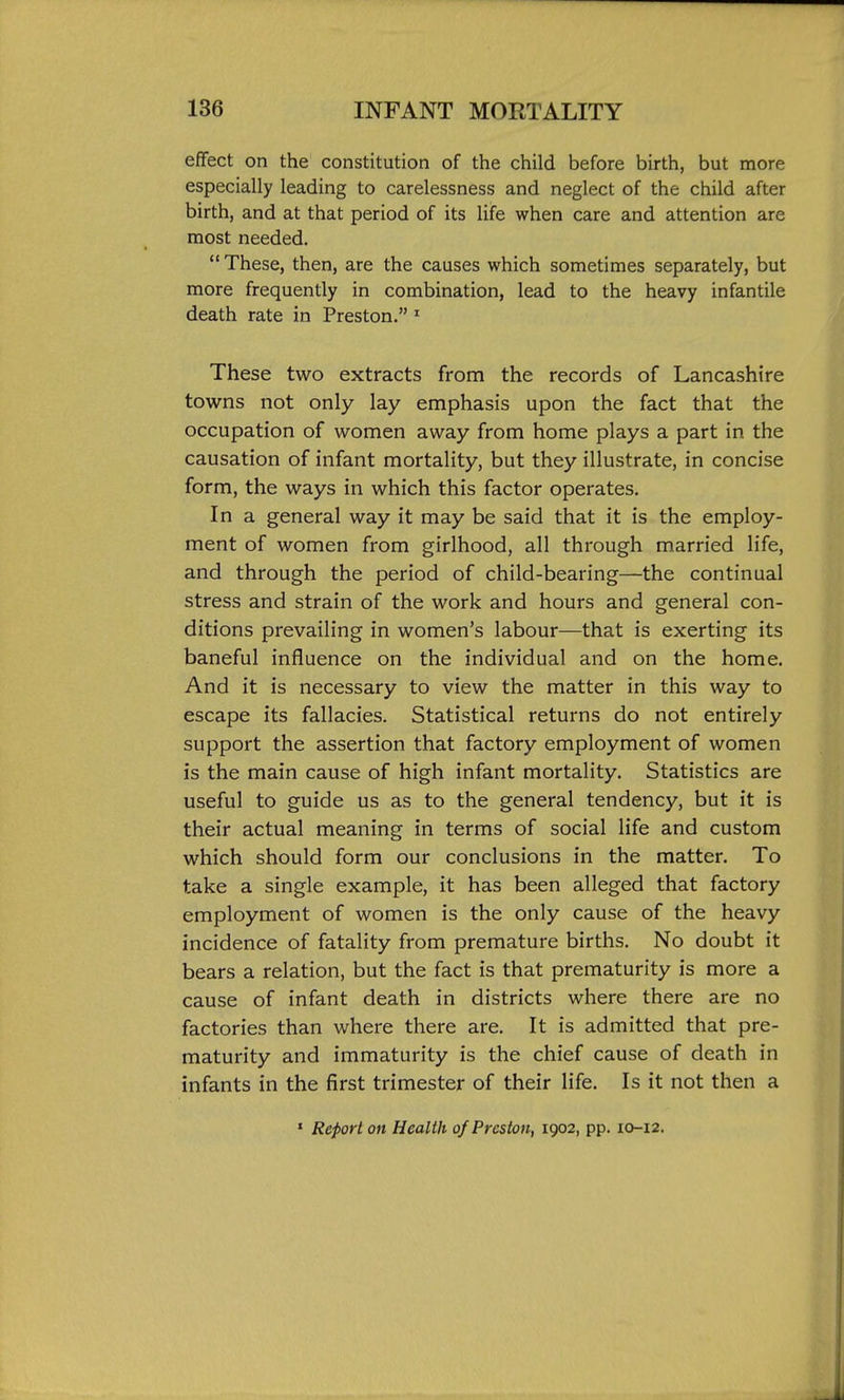 effect on the constitution of the child before birth, but more especially leading to carelessness and neglect of the child after birth, and at that period of its life when care and attention are most needed. These, then, are the causes which sometimes separately, but more frequently in combination, lead to the heavy infantile death rate in Preston. ' These two extracts from the records of Lancashire towns not only lay emphasis upon the fact that the occupation of women away from home plays a part in the causation of infant mortality, but they illustrate, in concise form, the ways in which this factor operates. In a general way it may be said that it is the employ- ment of women from girlhood, all through married life, and through the period of child-bearing—the continual stress and strain of the work and hours and general con- ditions prevailing in women's labour—that is exerting its baneful influence on the individual and on the home. And it is necessary to view the matter in this way to escape its fallacies. Statistical returns do not entirely support the assertion that factory employment of women is the main cause of high infant mortality. Statistics are useful to guide us as to the general tendency, but it is their actual meaning in terms of social life and custom which should form our conclusions in the matter. To take a single example, it has been alleged that factory employment of women is the only cause of the heavy incidence of fatality from premature births. No doubt it bears a relation, but the fact is that prematurity is more a cause of infant death in districts where there are no factories than where there are. It is admitted that pre- maturity and immaturity is the chief cause of death in infants in the first trimester of their life. Is it not then a ' Report on Health of Preston, 1902, pp. 10-12.