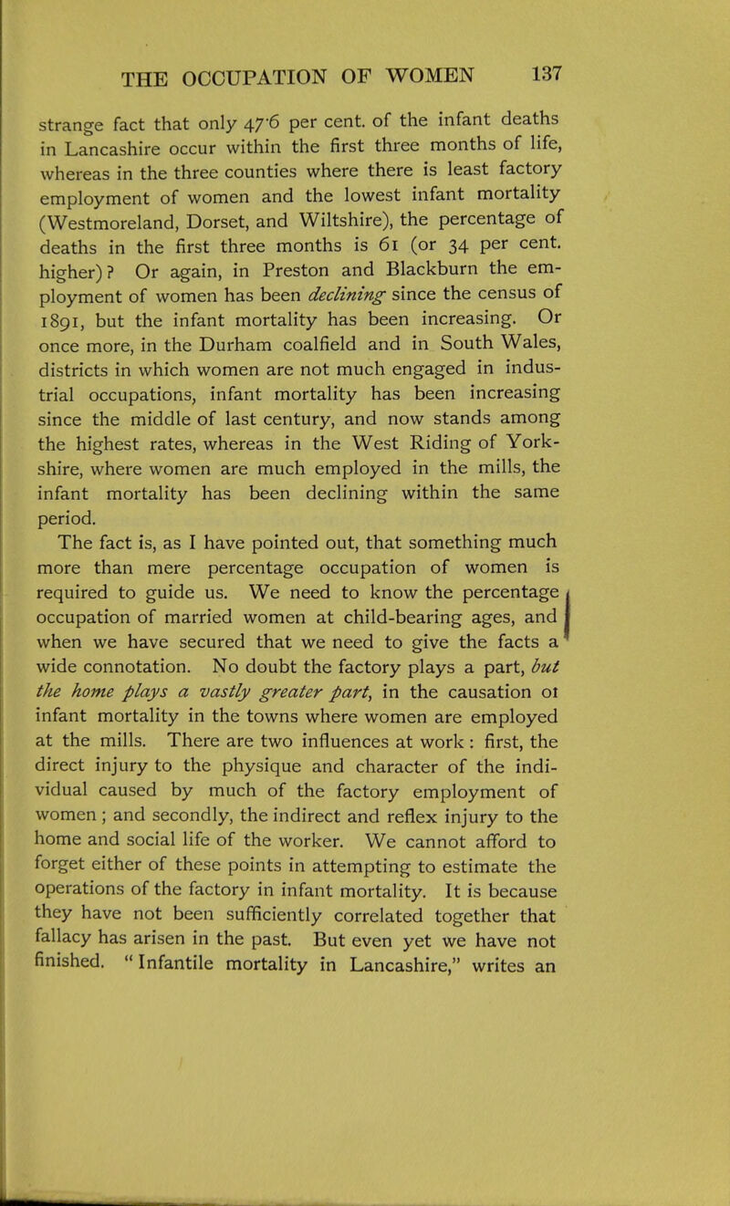 strange fact that only 47-6 per cent, of the infant deaths in Lancashire occur within the first three months of Hfe, whereas in the three counties where there is least factory employment of women and the lowest infant mortality (Westmoreland, Dorset, and Wiltshire), the percentage of deaths in the first three months is 61 (or 34 per cent, higher)? Or again, in Preston and Blackburn the em- ployment of women has been declining since the census of 1891, but the infant mortality has been increasing. Or once more, in the Durham coalfield and in South Wales, districts in which women are not much engaged in indus- trial occupations, infant mortality has been increasing since the middle of last century, and now stands among the highest rates, whereas in the West Riding of York- shire, where women are much employed in the mills, the infant mortality has been declining within the same period. The fact is, as I have pointed out, that something much more than mere percentage occupation of women is required to guide us. We need to know the percentage occupation of married women at child-bearing ages, and when we have secured that we need to give the facts a wide connotation. No doubt the factory plays a part, but the home plays a vastly greater part, in the causation 01 infant mortality in the towns where women are employed at the mills. There are two influences at work : first, the direct injury to the physique and character of the indi- vidual caused by much of the factory employment of women ; and secondly, the indirect and reflex injury to the home and social life of the worker. We cannot afford to forget either of these points in attempting to estimate the operations of the factory in infant mortality. It is because they have not been sufficiently correlated together that fallacy has arisen in the past. But even yet we have not finished. Infantile mortality in Lancashire, writes an