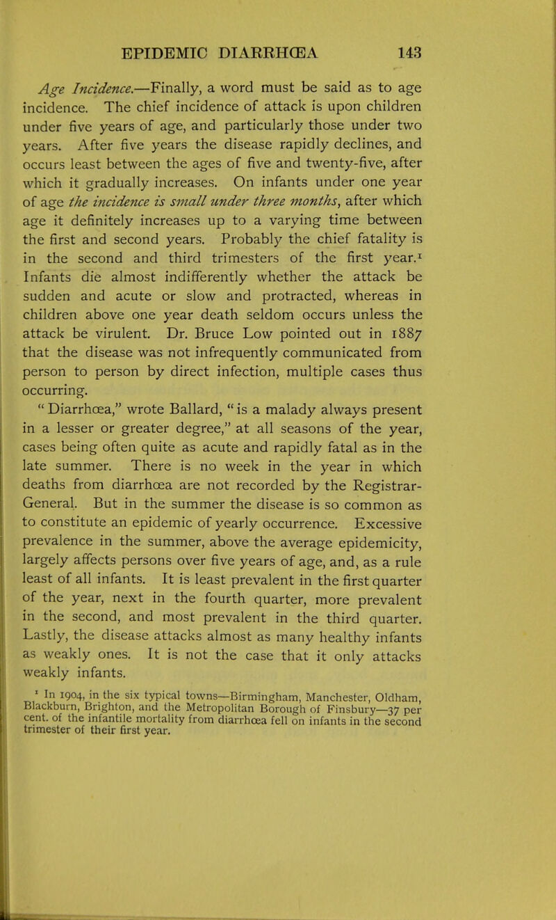 A^-e Incidence.—Finally, a word must be said as to age incidence. The chief incidence of attack is upon children under five years of age, and particularly those under two years. After five years the disease rapidly declines, and occurs least between the ages of five and twenty-five, after which it gradually increases. On infants under one year of age the incidence is small under three months, after which age it definitely increases up to a varying time between the first and second years. Probably the chief fatality is in the second and third trimesters of the first year.i Infants die almost indifferently whether the attack be sudden and acute or slow and protracted, whereas in children above one year death seldom occurs unless the attack be virulent. Dr. Bruce Low pointed out in 1887 that the disease was not infrequently communicated from person to person by direct infection, multiple cases thus occurring.  Diarrhoea, wrote Ballard,  is a malady always present in a lesser or greater degree, at all seasons of the year, cases being often quite as acute and rapidly fatal as in the late summer. There is no week in the year in which deaths from diarrhoea are not recorded by the Registrar- General. But in the summer the disease is so common as to constitute an epidemic of yearly occurrence. Excessive prevalence in the summer, above the average epidemicity, largely affects persons over five years of age, and, as a rule least of all infants. It is least prevalent in the first quarter of the year, next in the fourth quarter, more prevalent in the second, and most prevalent in the third quarter. Lastly, the disease attacks almost as many healthy infants as weakly ones. It is not the case that it only attacks weakly infants. ' In 1904, in the six typical towns—Birmingham, Manchester, Oldham, Blackburn, Brighton, and the Metropolitan Borough of Finsbury—37 per cent, of the infantile mortality from diarrhoea fell on infants in the second trimester of their first year.