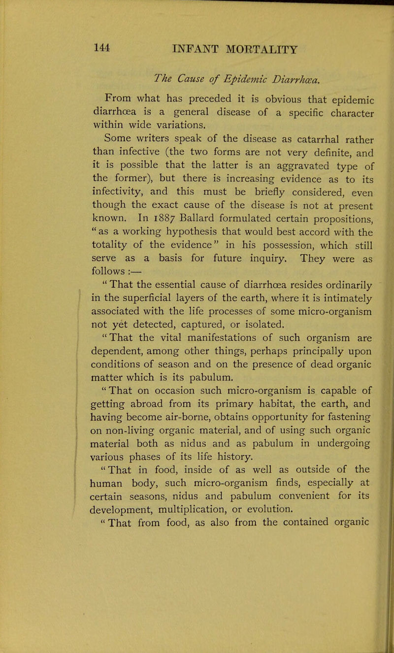 The Cause of Epidemic Diarrhoea. From what has preceded it is obvious that epidemic diarrhoea is a general disease of a specific character within wide variations. Some writers speak of the disease as catarrhal rather than infective (the two forms are not very definite, and it is possible that the latter is an aggravated type of the former), but there is increasing evidence as to its infectivity, and this must be briefly considered, even though the exact cause of the disease is not at present known. In 1887 Ballard formulated certain propositions,  as a working hypothesis that would best accord with the totality of the evidence in his possession, which still serve as a basis for future inquiry. They were as follows :—  That the essential cause of diarrhoea resides ordinarily in the superficial layers of the earth, where it is intimately associated with the life processes of some micro-organism not yet detected, captured, or isolated. That the vital manifestations of such organism are dependent, among other things, perhaps principally upon conditions of season and on the presence of dead organic matter which is its pabulum.  That on occasion such micro-organism is capable of getting abroad from its primary habitat, the earth, and having become air-borne, obtains opportunity for fastening on non-living organic material, and of using such organic material both as nidus and as pabulum in undergoing various phases of its life history. That in food, inside of as well as outside of the human body, such micro-organism finds, especially at certain seasons, nidus and pabulum convenient for its development, multiplication, or evolution.  That from food, as also from the contained organic