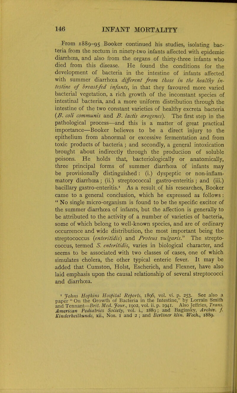 From 1889-95 Booker continued his studies, isolating bac- teria from the rectum in ninety-two infants affected with epidemic diarrhoea, and also from the organs of thirty-three infants who died from this disease. He found the conditions for the development of bacteria in the intestine of infants affected with summer diarrhoea different from those in the healthy in- testine of breastfed infants, in that they favoured more varied bacterial vegetation, a rich growth of the inconstant species of intestinal bacteria, and a more uniform distribution through the intestine of the two constant varieties of healthy excreta bacteria {B. coli communis and B. lactis cerogenes). The first step in the pathological process—and this is a matter of great practical importance—Booker believes to be a direct injury to the epithelium from abnormal or excessive fermentation and from toxic products of bacteria; and secondly, a general intoxication brought about indirectly through the production of soluble poisons. He holds that, bacteriologically or anatomically, three principal forms of summer diarrhoea of infants may be provisionally distinguished: (i.) dyspeptic or non-inflam- matory diarrhoea; (ii.) streptococcal gastro-enteritis ; and (iii.) bacillary gastro-enteritis.* Asa result of his researches, Booker came to a general conclusion, which he expressed as follows :  No single micro-organism is found to be the specific excitor of the summer diarrhoea of infants, but the affection is generally to be attributed to the activity of a number of varieties of bacteria, some of which belong to well-known species, and are of ordinary occurrence and wide distribution, the most important being the streptococcus {enteritidis) and Proteus vulgaris. The strepto- coccus, termed S. enteritidis, varies in biological character, and seems to be associated with two classes of cases, one of which simulates cholera, the other typical enteric fever. It may be added that Cumston, Hoist, Escherich, and Flexner, have also laid emphasis upon the causal relationship of several streptococci and diarrhoea. ' Johns Hopkins Hospital Reports, 1896, vol. vi. p. 253. See also a paper  On the Growth of Bacteria in the Intestine, by Lorrain Smith and Tennant—Brit. Med. Jour., 1902, vol. ii. p. 1941. Also Jeffries, Trans. American Pediatrics Society, vol. i., 1889; and Baginsky, Archiv. f. Kinderheilkundc, xii., Nos. I and 2 ; and Berliner klin. Woch., 1889.