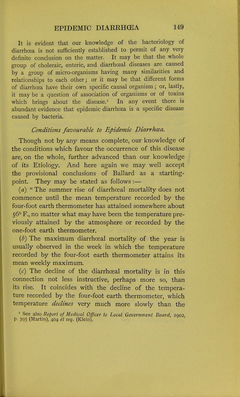 It is evident that our knowledge of the bacteriology of diarrhoea is not sufficiently established to permit of any very definite conclusion on the matter. It may be that the whole group of choleraic, enteric, and diarrhoeal diseases are caused by a group of micro-organisms having many similarities and relationships to each other; or it may be that different forms of diarrhoea have their own specific causal organism; or, lastly, it may be a question of association of organisms or of toxins which brings about the disease.^ In any event there is abundant evidence that epidemic diarrhoea is a specific disease caused by bacteria. Conditions favourable to Epidemic Diarrhcea. Though not by any means complete, our knowledge of the conditions which favour the occurrence of this disease are, on the whole, further advanced than our knowledge of its Etiology. And here again we may well accept the provisional conclusions of Ballard as a starting- point. They may be stated as follows :— {a)  The summer rise of diarrhoeal mortality does not commence until the mean temperature recorded by the four-foot earth thermometer has attained somewhere about 56° R, no matter what may have been the temperature pre- viously attained by the atmosphere or recorded by the one-foot earth thermometer. {p) The maximum diarrhoeal mortality of the year is usually observed in the week in which the temperature recorded by the four-foot earth thermometer attains its mean weekly maximum. {c) The decline of the diarrhoeal mortality is in this connection not less instructive, perhaps more so, than its rise. It coincides with the decline of the tempera- ture recorded by the four-foot earth thermometer, which temperature declines very much more slowly than the ' See also Report of Medical Officer to Local Government Board, igo2, P- 395 (Martin), 404 et seq. (Klein).