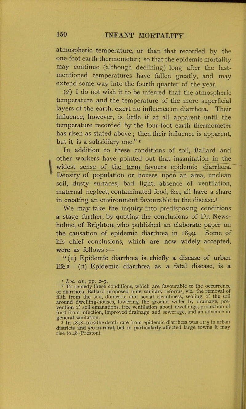 atmospheric temperature, or than that recorded by the one-foot earth thermometer; so that the epidemic mortality may continue (although declining) long after the last- mentioned temperatures have fallen greatly, and may extend some way into the fourth quarter of the year. {d) I do not wish it to be inferred that the atmospheric temperature and the temperature of the more superficial layers of the earth, exert no influence on diarrhoea. Their influence, however, is little if at all apparent until the temperature recorded by the four-foot earth thermometer has risen as stated above ; then their influence is apparent, but it is a subsidiary one. ^ In addition to these conditions of soil, Ballard and other workers have pointed out that insanitation in the widest sense of the term favours epidemic diarrhoea. Density of population or houses upon an area, unclean soil, dusty surfaces, bad light, absence of ventilation, maternal neglect, contaminated food, &c., all have a share in creating an environment favourable to the disease.^ We may take the inquiry into predisposing conditions a stage further, by quoting the conclusions of Dr. News- holme, of Brighton, who published an elaborate paper on the causation of epidemic diarrhoea in 1899. Some of his chief conclusions, which are now widely accepted, were as follows :— (i) Epidemic diarrhoea is chiefly a disease of urban life.3 (2) Epidemic diarrhoea as a fatal disease, is a ' Loc. cit, pp. 2-3.  To remedy these conditions, which are favourable to the occurrence of diarrhoea, Ballard proposed nine sanitary reforms, viz., the removal of filth from the soil, domestic and social cleanliness, sealing of the soil around dwelling-houses, lowering the ground water by drainage, pre- vention of soil emanations, free ventilation about dwellings, protection of food from infection, improved drainage and sewerage, and an advance in general sanitation. 3 In 1898-1902 the death rate from epidemic diarrhoea was ii'5 in urban districts and 5-0 in rural, but in particularly-affected large towns it may rise to 48 (Preston).