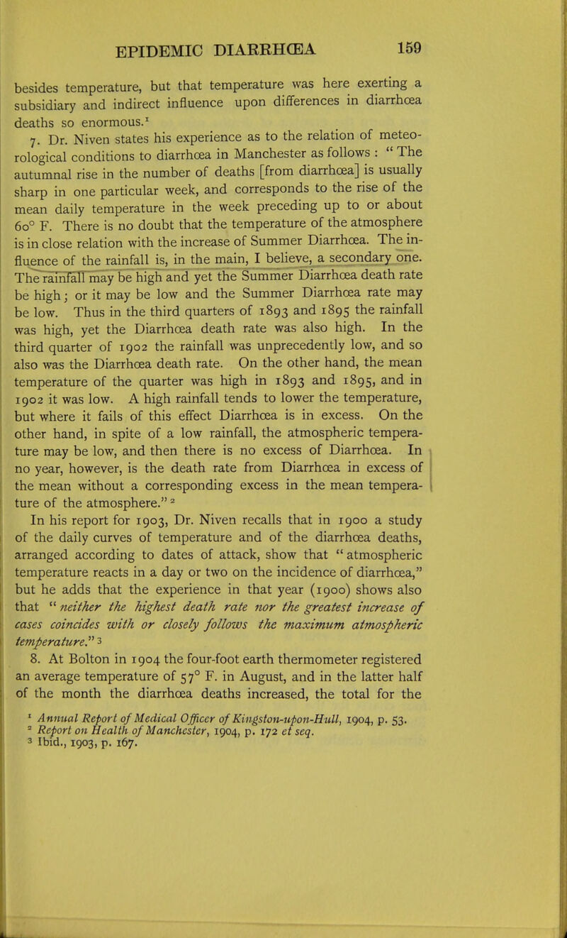 besides temperature, but that temperature was here exerting a subsidiary and indirect influence upon differences in diarrhoea deaths so enormous.^ 7. Dr. Niven states his experience as to the relation of meteo- rological conditions to diarrhoea in Manchester as follows :  The autumnal rise in the number of deaths [from diarrhoea] is usually sharp in one particular week, and corresponds to the rise of the mean daily temperature in the week preceding up to or about 60° F. There is no doubt that the temperature of the atmosphere is in close relation with the increase of Summer Diarrhoea. The in- fluence of the rainfall is, in the main, I believe, a secondary one. The ramTalTmay be high and yet the Summer Diarrhoea death rate be high; or it may be low and the Summer Diarrhoea rate may be low. Thus in the third quarters of 1893 and 1895 the rainfall was high, yet the Diarrhoea death rate was also high. In the third quarter of 1902 the rainfall was unprecedently low, and so also was the Diarrhoea death rate. On the other hand, the mean temperature of the quarter was high in 1893 and 1895, and in 1902 it was low. A high rainfall tends to lower the temperature, but where it fails of this effect Diarrhoea is in excess. On the other hand, in spite of a low rainfall, the atmospheric tempera- ture may be low, and then there is no excess of Diarrhoea. In no year, however, is the death rate from Diarrhoea in excess of the mean without a corresponding excess in the mean tempera- ture of the atmosphere. ^ In his report for 1903, Dr. Niven recalls that in 1900 a study of the daily curves of temperature and of the diarrhoea deaths, arranged according to dates of attack, show that  atmospheric temperature reacts in a day or two on the incidence of diarrhoea, but he adds that the experience in that year (1900) shows also that  neither the highest death rate nor the greatest increase of cases coincides with or closely follows the maximum atmospheric temperature.^' 3 8. At Bolton in 1904 the four-foot earth thermometer registered an average temperature of 57° F. in August, and in the latter half of the month the diarrhoea deaths increased, the total for the ' Annual Report of Medical Officer of Kingston-upon-Hull, 1904, p. 53. * Report on Health of Manchester, 1904, p. 172 et seq. 3 Ibid,, 1903, p. 167.