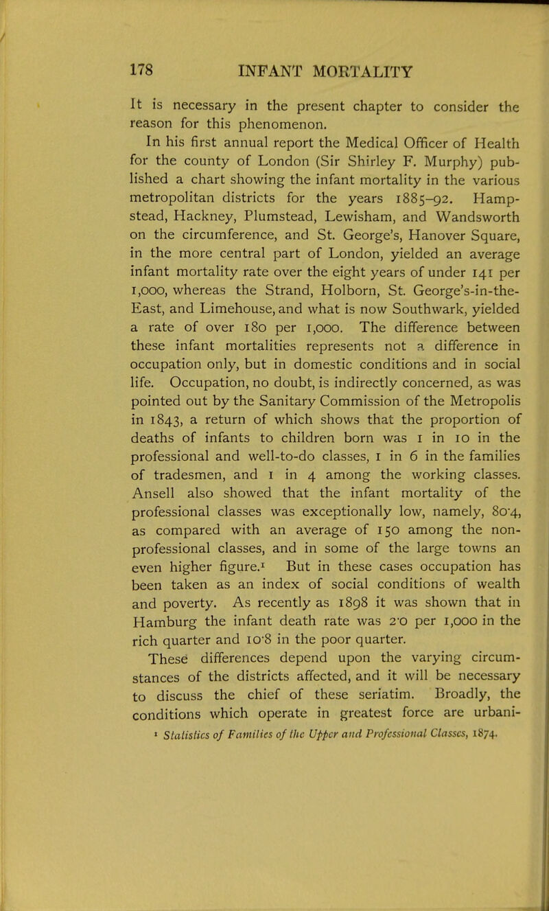 It is necessary in the present chapter to consider the reason for this phenomenon. In his first annual report the Medical Officer of Health for the county of London (Sir Shirley F. Murphy) pub- lished a chart showing the infant mortality in the various metropolitan districts for the years 1885-92. Hamp- stead, Hackney, Plumstead, Lewisham, and Wandsworth on the circumference, and St. George's, Hanover Square, in the more central part of London, yielded an average infant mortality rate over the eight years of under 141 per 1,000, whereas the Strand, Holborn, St. George's-in-the- East, and Limehouse, and what is now Southwark, yielded a rate of over 180 per 1,000. The difference between these infant mortalities represents not a difference in occupation only, but in domestic conditions and in social life. Occupation, no doubt, is indirectly concerned, as was pointed out by the Sanitary Commission of the Metropolis in 1843, a return of which shows that the proportion of deaths of infants to children born was i in 10 in the professional and well-to-do classes, i in 6 in the families of tradesmen, and i in 4 among the working classes. Ansell also showed that the infant mortality of the professional classes was exceptionally low, namely, 8o4, as compared with an average of 150 among the non- professional classes, and in some of the large towns an even higher figure.^ But in these cases occupation has been taken as an index of social conditions of wealth and poverty. As recently as 1898 it was shown that in Hamburg the infant death rate was 2'0 per 1,000 in the rich quarter and iO8 in the poor quarter. These differences depend upon the varying circum- stances of the districts affected, and it will be necessary to discuss the chief of these seriatim. Broadly, the conditions which operate in greatest force are urbani- » StalisHcs of Families of the Upper and Professional Classes, 1874.