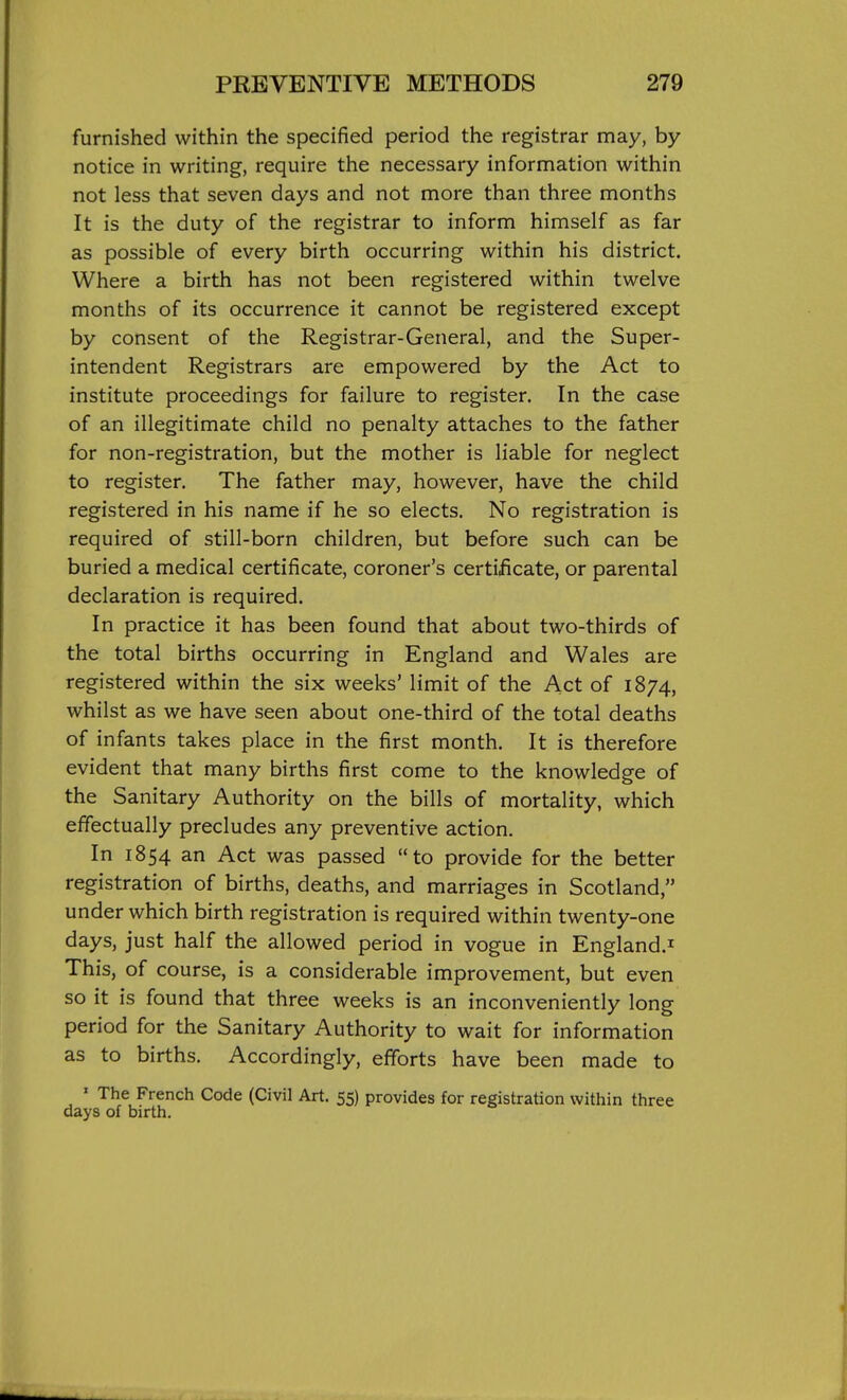 furnished within the specified period the registrar may, by notice in writing, require the necessary information within not less that seven days and not more than three months It is the duty of the registrar to inform himself as far as possible of every birth occurring within his district. Where a birth has not been registered within twelve months of its occurrence it cannot be registered except by consent of the Registrar-General, and the Super- intendent Registrars are empowered by the Act to institute proceedings for failure to register. In the case of an illegitimate child no penalty attaches to the father for non-registration, but the mother is liable for neglect to register. The father may, however, have the child registered in his name if he so elects. No registration is required of still-born children, but before such can be buried a medical certificate, coroner's certificate, or parental declaration is required. In practice it has been found that about two-thirds of the total births occurring in England and Wales are registered within the six weeks' limit of the Act of 1874, whilst as we have seen about one-third of the total deaths of infants takes place in the first month. It is therefore evident that many births first come to the knowledge of the Sanitary Authority on the bills of mortality, which effectually precludes any preventive action. In 1854 an Act was passed to provide for the better registration of births, deaths, and marriages in Scotland, under which birth registration is required within twenty-one days, just half the allowed period in vogue in England.^ This, of course, is a considerable improvement, but even so it is found that three weeks is an inconveniently long period for the Sanitary Authority to wait for information as to births. Accordingly, efforts have been made to ' The French Code (Civil Art. 55) provides for registration within three days of birth.