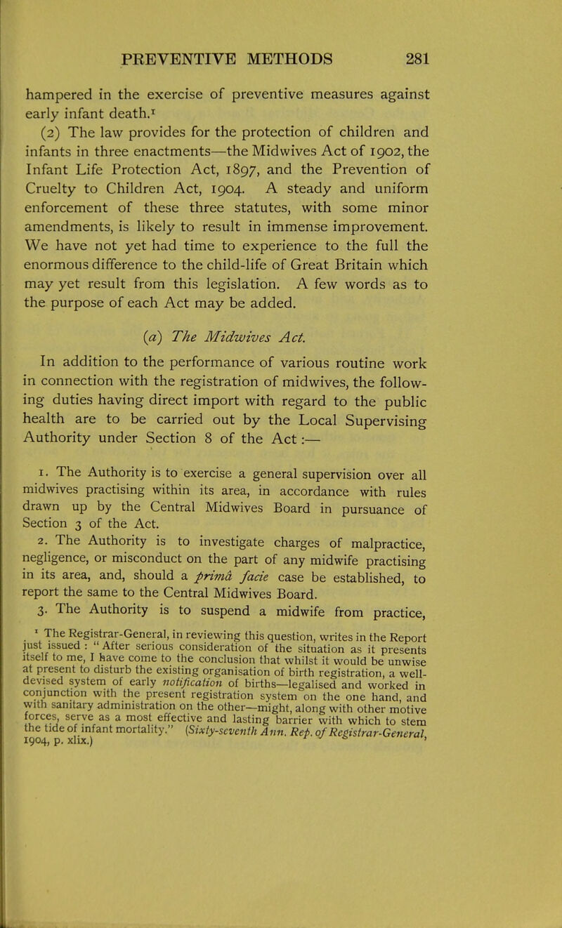 hampered in the exercise of preventive measures against early infant death.i (2) The law provides for the protection of children and infants in three enactments—the Mid wives Act of 1902, the Infant Life Protection Act, 1897, and the Prevention of Cruelty to Children Act, 1904. A steady and uniform enforcement of these three statutes, with some minor amendments, is likely to result in immense improvement. We have not yet had time to experience to the full the enormous difference to the child-life of Great Britain which may yet result from this legislation. A few words as to the purpose of each Act may be added. {a) The Midwives Act. In addition to the performance of various routine work in connection with the registration of midwives, the follow- ing duties having direct import with regard to the public health are to be carried out by the Local Supervising Authority under Section 8 of the Act:— 1. The Authority is to exercise a general supervision over all midwives practising within its area, in accordance with rules drawn up by the Central Midwives Board in pursuance of Section 3 of the Act. 2. The Authority is to investigate charges of malpractice, negligence, or misconduct on the part of any midwife practising in its area, and, should a prima fade case be established, to report the same to the Central Midwives Board. 3. The Authority is to suspend a midwife from practice, ' The Registrar-General, in reviewing this question, writes in the Report just issued :  After serious consideration of the situation as it presents itself to me, I have come to the conclusion that whilst it would be unwise at present to disturb the existing organisation of birth registration, a well- devised system of eariy notification of births—legalised and worked in conjunction with the present registration system on the one hand, and with sanitary administration on the other—might, along with other motive forces, serve as a most effective and lasting barrier with which to stem the tide of infant mortality. (Sixty-seventh Ann. Rep. of Registrar-General 1904, p. XllX.) X v o ,