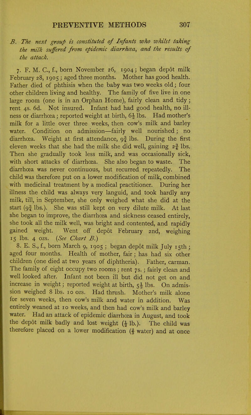 B. The next group is constituted of Infants who whilst taking the milk suffered from epidemic diarrhoea^ and the results of the attack. 7. F. M. C, f., born November 26, 1904; began depot milk February 28, 1905; aged three months. Mother has good health. Father died of phthisis when the baby was two weeks old; four other children living and healthy. The family of five live in one large room (one is in an Orphan Home), fairly clean and tidy; rent 4s. 6d. Not insured. Infant had had good health, no ill- ness or diarrhoea; reported weight at birth, 6^ lbs. Had mother's milk for a little over three weeks, then cow's milk and barley water. Condition on admission—fairly well nourished; no diarrhoea. Weight at first attendance, lbs. During the first eleven weeks that she had the milk she did well, gaining 2f lbs. Then she gradually took less milk, and was occasionally sick, with short attacks of diarrhoea. She also began to waste. The diarrhoea was never continuous, but recurred repeatedly. The child was therefore put on a lower modification of milk, combined with medicinal treatment by a medical practitioner. During her illness the child was always very languid, and took hardly any milk, till, in September, she only weighed what she did at the start (gf lbs.). She was still kept on very dilute milk. At last she began to improve, the diarrhoea and sickness ceased entirely, she took all the milk well, was bright and contented, and rapidly gained weight. Went off depot February 2nd, weighing 15 lbs. 4 ozs. {See Chart B.) 8. E. S., f., born March 9, 1905 ; began depot milk July 15th; aged four months. Health of mother, fair; has had six other children (one died at two years of diphtheria). Father, carman. The family of eight occupy two rooms ; rent 7s. \ fairly clean and well looked after. Infant not been ill but did not get on and increase in weight; reported weight at birth, lbs. On admis- sion weighed 8 lbs. 10 ozs. Had thrush. Mother's milk alone for seven weeks, then cow's milk and water in addition. Was entirely weaned at 10 weeks, and then had cow's milk and barley water. Had an attack of epidemic diarrhoea in August, and took the depot milk badly and lost weight lb.). The child was therefore placed on a lower modification (f water) and at once