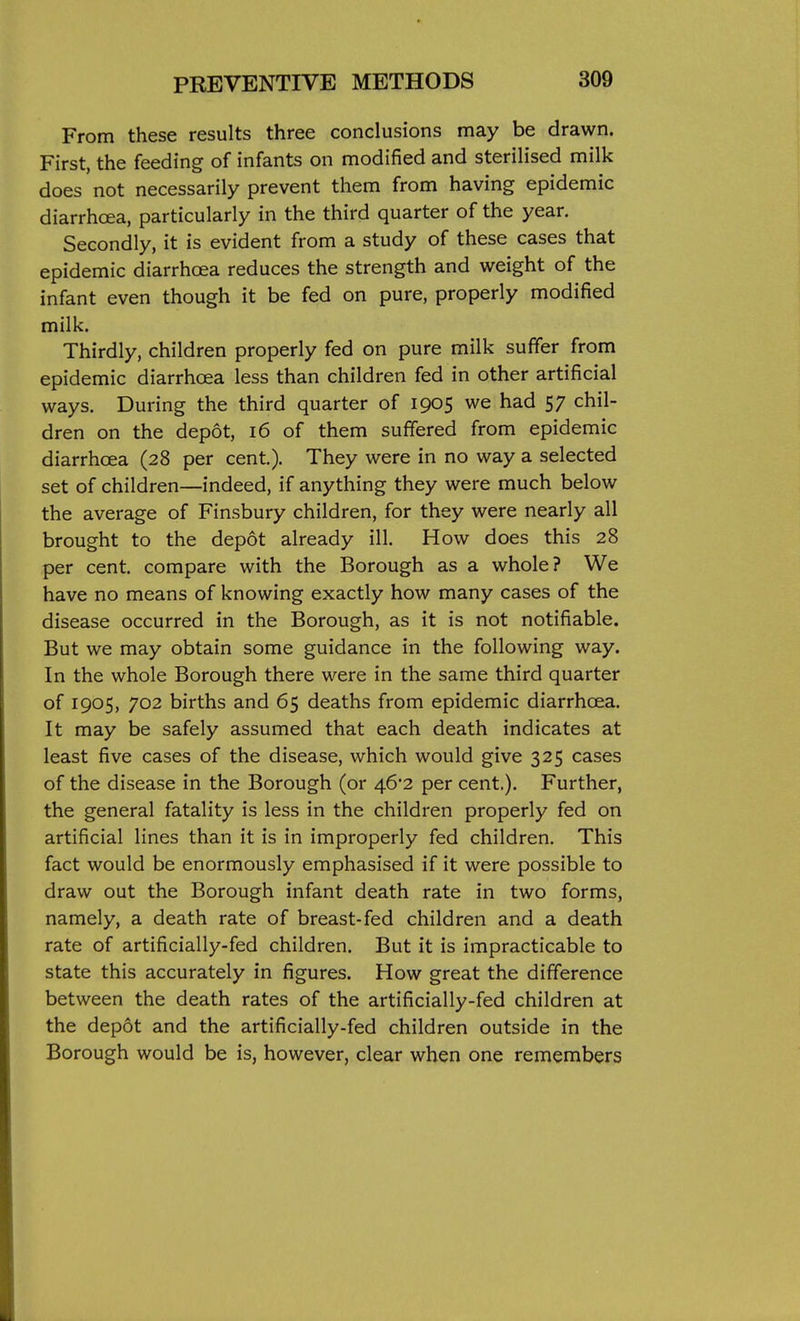 From these results three conclusions may be drawn. First, the feeding of infants on modified and sterilised milk does not necessarily prevent them from having epidemic diarrhoea, particularly in the third quarter of the year. Secondly, it is evident from a study of these cases that epidemic diarrhoea reduces the strength and weight of the infant even though it be fed on pure, properly modified milk. Thirdly, children properly fed on pure milk suffer from epidemic diarrhoea less than children fed in other artificial ways. During the third quarter of 1905 we had 57 chil- dren on the depot, 16 of them suffered from epidemic diarrhoea (28 per cent.). They were in no way a selected set of children—indeed, if anything they were much below the average of Finsbury children, for they were nearly all brought to the depot already ill. How does this 28 per cent, compare with the Borough as a whole? We have no means of knowing exactly how many cases of the disease occurred in the Borough, as it is not notifiable. But we may obtain some guidance in the following way. In the whole Borough there were in the same third quarter of 1905, 702 births and 65 deaths from epidemic diarrhoea. It may be safely assumed that each death indicates at least five cases of the disease, which would give 325 cases of the disease in the Borough (or 46*2 per cent.). Further, the general fatality is less in the children properly fed on artificial lines than it is in improperly fed children. This fact would be enormously emphasised if it were possible to draw out the Borough infant death rate in two forms, namely, a death rate of breast-fed children and a death rate of artificially-fed children. But it is impracticable to state this accurately in figures. How great the difference between the death rates of the artificially-fed children at the depot and the artificially-fed children outside in the Borough would be is, however, clear when one remembers