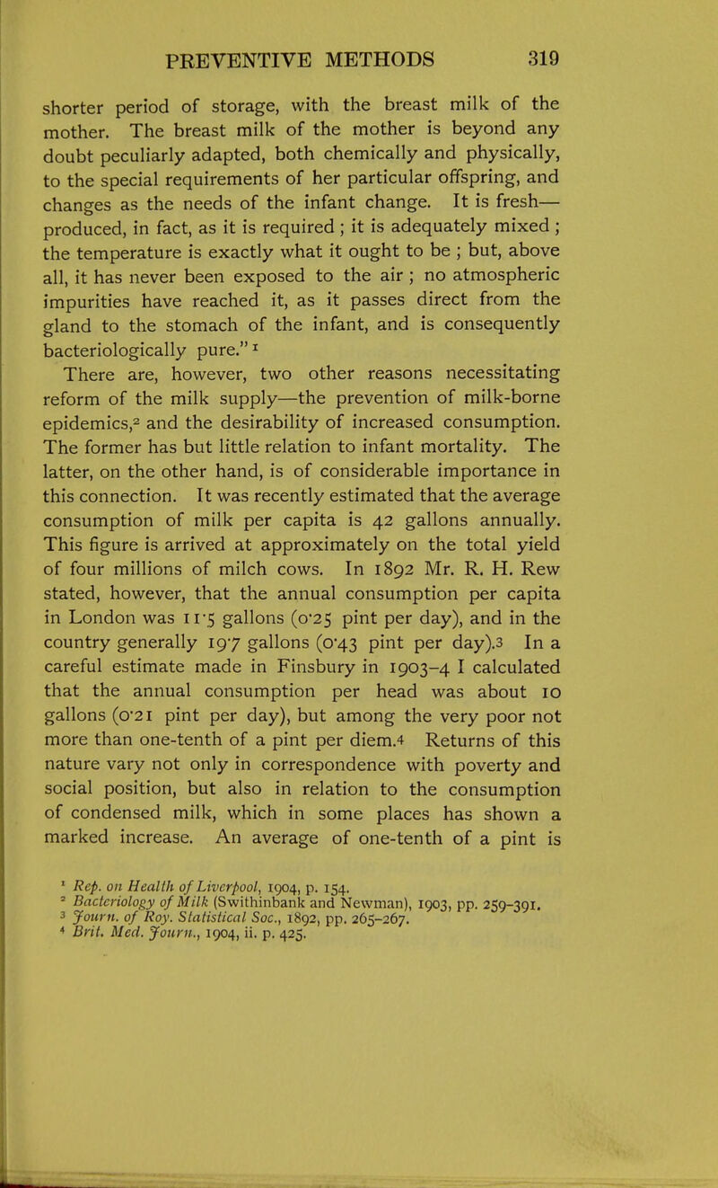 shorter period of storage, with the breast milk of the mother. The breast milk of the mother is beyond any doubt peculiarly adapted, both chemically and physically, to the special requirements of her particular offspring, and changes as the needs of the infant change. It is fresh— produced, in fact, as it is required ; it is adequately mixed ; the temperature is exactly what it ought to be ; but, above all, it has never been exposed to the air ; no atmospheric impurities have reached it, as it passes direct from the gland to the stomach of the infant, and is consequently bacteriologically pure. ^ There are, however, two other reasons necessitating reform of the milk supply—the prevention of milk-borne epidemics,^ and the desirability of increased consumption. The former has but little relation to infant mortality. The latter, on the other hand, is of considerable importance in this connection. It was recently estimated that the average consumption of milk per capita is 42 gallons annually. This figure is arrived at approximately on the total yield of four millions of milch cows. In 1892 Mr. R. H. Rew stated, however, that the annual consumption per capita in London was 11 5 gallons (o25 pint per day), and in the country generally 197 gallons (0*43 pint per day).3 In a careful estimate made in Finsbury in 1903-4 I calculated that the annual consumption per head was about 10 gallons (o'2i pint per day), but among the very poor not more than one-tenth of a pint per diem.4 Returns of this nature vary not only in correspondence with poverty and social position, but also in relation to the consumption of condensed milk, which in some places has shown a marked increase. An average of one-tenth of a pint is ' Rep. on Health of Liverpool, 1904, p. 154. ' Bacteriology of Milk (Swithinbank and Newman), 1903, pp. 259-391. 3 Journ. of Roy. Statistical Soc, 1892, pp. 265-267. * Brit. Med. Journ.., 1904, ii. p. 425.