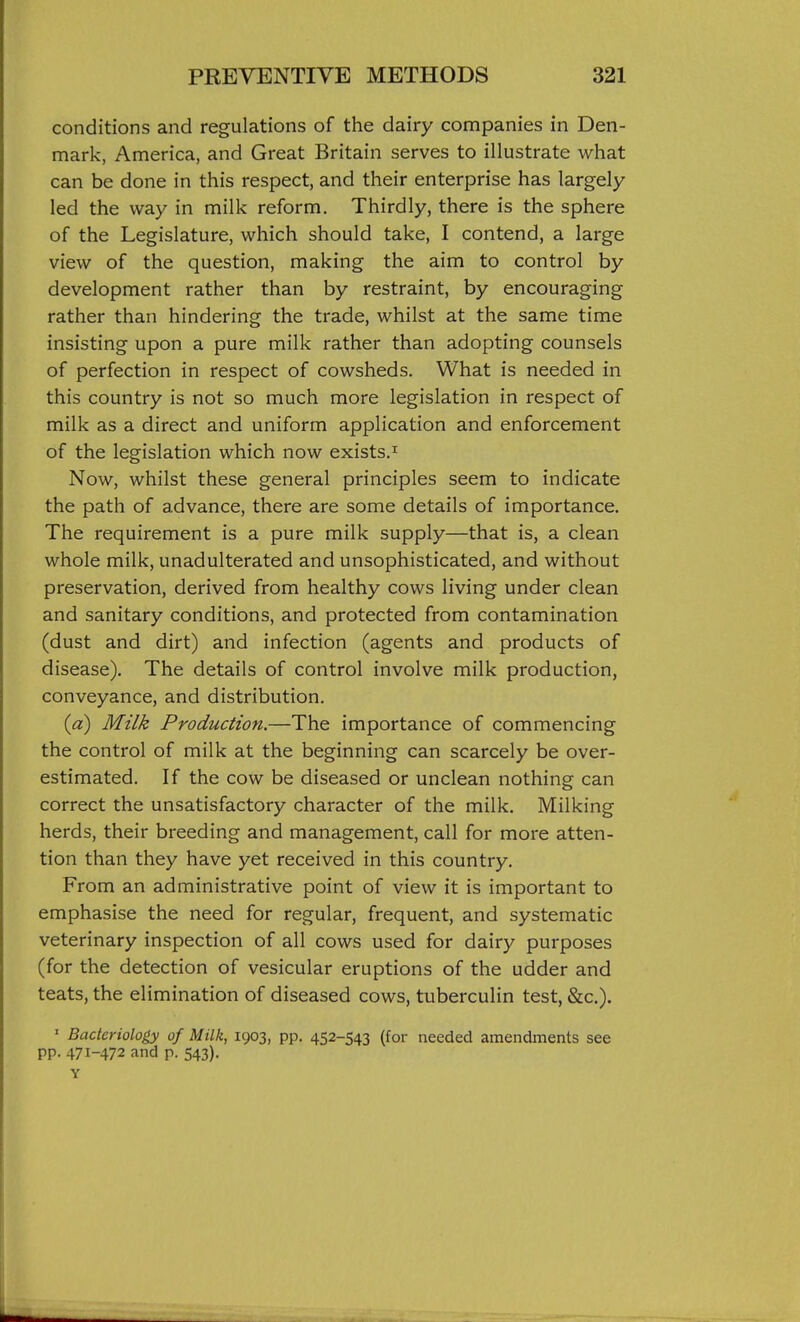 conditions and regulations of the dairy companies in Den- mark, America, and Great Britain serves to illustrate what can be done in this respect, and their enterprise has largely led the way in milk reform. Thirdly, there is the sphere of the Legislature, which should take, I contend, a large view of the question, making the aim to control by development rather than by restraint, by encouraging rather than hindering the trade, whilst at the same time insisting upon a pure milk rather than adopting counsels of perfection in respect of cowsheds. What is needed in this country is not so much more legislation in respect of milk as a direct and uniform application and enforcement of the legislation which now exists.^ Now, whilst these general principles seem to indicate the path of advance, there are some details of importance. The requirement is a pure milk supply—that is, a clean whole milk, unadulterated and unsophisticated, and without preservation, derived from healthy cows living under clean and sanitary conditions, and protected from contamination (dust and dirt) and infection (agents and products of disease). The details of control involve milk production, conveyance, and distribution. {a) Milk Production.—The importance of commencing the control of milk at the beginning can scarcely be over- estimated. If the cow be diseased or unclean nothing can correct the unsatisfactory character of the milk. Milking herds, their breeding and management, call for more atten- tion than they have yet received in this country. From an administrative point of view it is important to emphasise the need for regular, frequent, and systematic veterinary inspection of all cows used for dairy purposes (for the detection of vesicular eruptions of the udder and teats, the elimination of diseased cows, tuberculin test, &c.). ' Bacteriology of Milk, 1903, pp. 452-543 (for needed amendments see pp. 471-472 and p. 543).