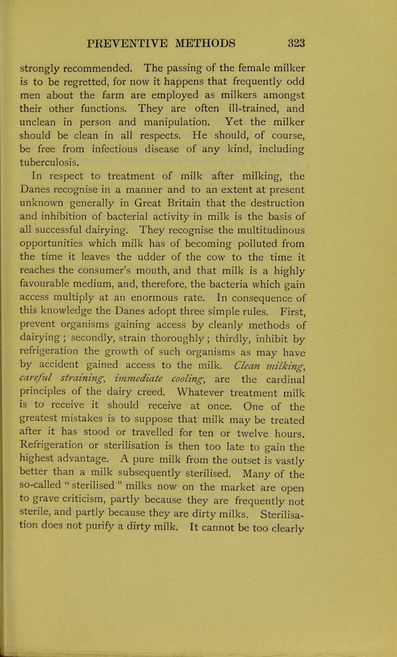 strongly recommended. The passing of the female milker is to be regretted, for now it happens that frequently odd men about the farm are employed as milkers amongst their other functions. They are often ill-trained, and unclean in person and manipulation. Yet the milker should be clean in all respects. He should, of course, be free from infectious disease of any kind, including tuberculosis. In respect to treatment of milk after milking, the Danes recognise in a manner and to an extent at present unknown generally in Great Britain that the destruction and inhibition of bacterial activity in milk is the basis of all successful dairying. They recognise the multitudinous opportunities which milk has of becoming polluted from the time it leaves the udder of the cow to the time it reaches the consumer's mouth, and that milk is a highly favourable medium, and, therefore, the bacteria which gain access multiply at an enormous rate. In consequence of this knowledge the Danes adopt three simple rules. First, prevent organisms gaining access by cleanly methods of dairying ; secondly, strain thoroughly; thirdly, inhibit by refrigeration the growth of such organisms as may have by accident gained access to the milk. Clean milking, careful straining, immediate cooling, are the cardinal principles of the dairy creed. Whatever treatment milk is to receive it should receive at once. One of the greatest mistakes is to suppose that milk may be treated after it has stood or travelled for ten or twelve hours. Refrigeration or sterilisation is then too late to gain the highest advantage. A pure milk from the outset is vastly better than a milk subsequently sterilised. Many of the so-called  sterilised  milks now on the market are open to grave criticism, partly because they are frequently not sterile, and partly because they are dirty milks. Sterilisa- tion does not purify a dirty milk. It cannot be too clearly