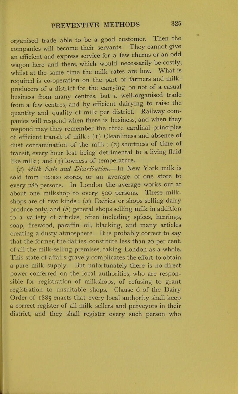 organised trade able to be a good customer. Then the companies will become their servants. They cannot give an efficient and express service for a few churns or an odd wagon here and there, which would necessarily be costly, whilst at the same time the milk rates are low. What is required is co-operation on the part of farmers and milk- producers of a district for the carrying on not of a casual business from many centres, but a well-organised trade from a few centres, and by efficient dairying to raise the quantity and quality of milk per district. Railway com- panies will respond when there is business, and when they respond may they remember the three cardinal principles of efficient transit of milk : (i) Cleanliness and absence of dust contamination of the milk ; (2) shortness of time of transit, every hour lost being detrimental to a living fluid like milk ; and (3) lowness of temperature. (c) Milk Sale and Distribution.—\n New York milk is sold from 12,000 stores, or an average of one store to every 286 persons. In London the average works out at about one milkshop to every 500 persons. These milk- shops are of two kinds : {a) Dairies or shops selling dairy produce only, and {b) general shops selling milk in addition to a variety of articles, often including spices, herrings, soap, firewood, paraffin oil, blacking, and many articles creating a dusty atmosphere. It is probably correct to say that the former, the dairies, constitute less than 20 per cent, of all the milk-selling premises, taking London as a whole. This state of affairs gravely complicates the effort to obtain a pure milk supply. But unfortunately there is no direct power conferred on the local authorities, who are respon- sible for registration of milkshops, of refusing to grant registration to unsuitable shops. Clause 6 of the Dairy Order of 1885 enacts that every local authority shall keep a correct register of all milk sellers and purveyors in their district, and they shall register every such person who