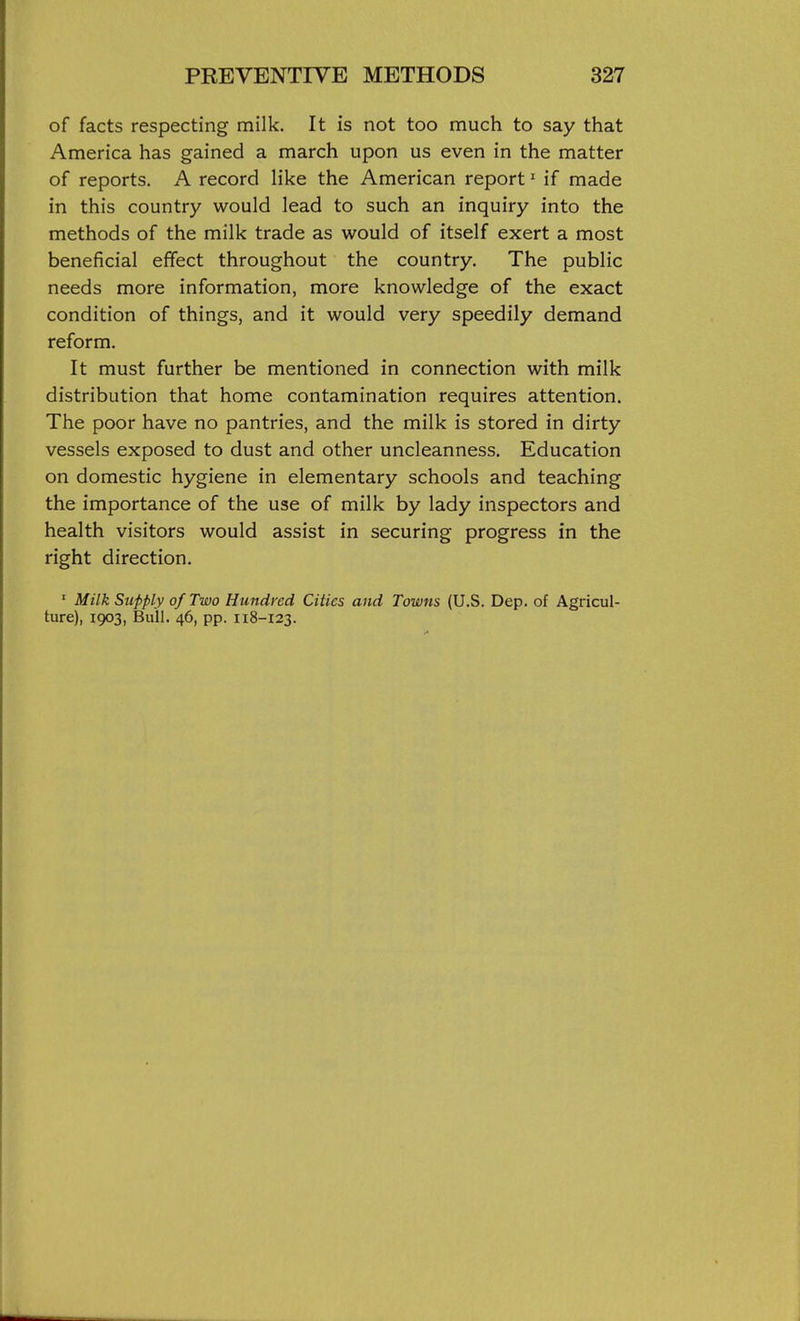 of facts respecting milk. It is not too much to say that America has gained a march upon us even in the matter of reports. A record like the American report' if made in this country would lead to such an inquiry into the methods of the milk trade as would of itself exert a most beneficial effect throughout the country. The public needs more information, more knowledge of the exact condition of things, and it would very speedily demand reform. It must further be mentioned in connection with milk distribution that home contamination requires attention. The poor have no pantries, and the milk is stored in dirty vessels exposed to dust and other uncleanness. Education on domestic hygiene in elementary schools and teaching the importance of the use of milk by lady inspectors and health visitors would assist in securing progress in the right direction. ' Milk Supply of Two Hundred Cities and Towns (U.S. Dep. of Agricul- ture), 1903, Bull. 46, pp. 118-123.