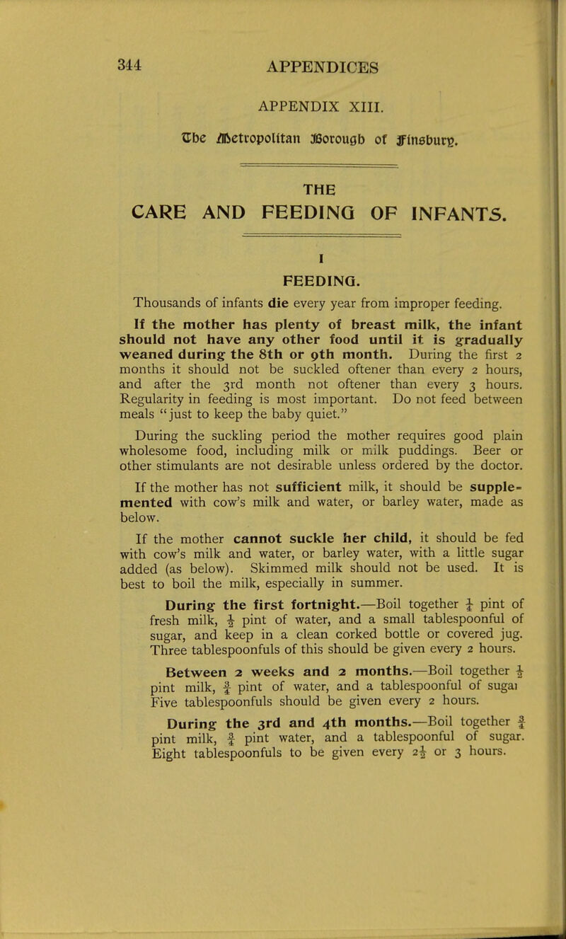 APPENDIX XIII. Zbe Jibeti-opoUtan 38orougb ot jFinsburg. THE CARE AND FEEDING OF INFANTS. I FEEDING. Thousands of infants die every year from improper feeding. If the mother has plenty of breast milk, the infant should not have any other food until it is g-radually weaned during the 8th or 9th month. During the first 2 months it should not be suckled oftener than every 2 hours, and after the 3rd month not oftener than every 3 hours. Regularity in feeding is most important. Do not feed between meals just to keep the baby quiet. During the suckling period the mother requires good plain wholesome food, including milk or milk puddings. Beer or other stimulants are not desirable unless ordered by the doctor. If the mother has not sufficient milk, it should be supple mented with cow's milk and water, or barley water, made as below. If the mother cannot suckle her child, it should be fed with cow's milk and water, or barley water, with a little sugar added (as below). Skimmed milk should not be used. It is best to boil the milk, especially in summer. During the first fortnight.—Boil together I pint of fresh milk, ^ pint of water, and a small tablespoonful of sugar, and keep in a clean corked bottle or covered jug. Three tablespoonfuls of this should be given every 2 hours. Between 2 weeks and 2 months.—Boil together i pint milk, f pint of water, and a tablespoonful of sugai Five tablespoonfuls should be given every 2 hours. During the 3rd and 4th months.—Boil together f pint milk, f pint water, and a tablespoonful of sugar. Eight tablespoonfuls to be given every 2^ or 3 hours.