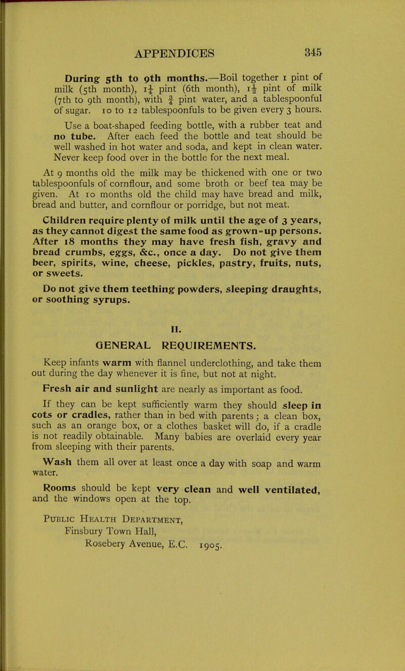 During- 5th to gth months.—Boil together i pint of milk (5th month), i| pint (6th month), i| pint of milk (7th to 9th month), with f pint water, and a tablespoonful of sugar. 10 to 12 tablespoonfuls to be given every 3 hours. Use a boat-shaped feeding bottle, with a rubber teat and no tube. After each feed the bottle and teat should be well washed in hot water and soda, and kept in clean water. Never keep food over in the bottle for the next meal. At 9 months old the milk may be thickened with one or two tablespoonfuls of cornflour, and some broth or beef tea may be given. At 10 months old the child may have bread and milk, bread and butter, and cornflour or porridge, but not meat. Children require plenty of milk until the age of 3 years, as they cannot digest the same food as grown-up persons. After 18 months they may have fresh fish, gravy and bread crumbs, eggs, &c., once a day. Do not give them beer, spirits, wine, cheese, pickles, pastry, fruits, nuts, or sweets. Do not give them teething powders, sleeping draughts, or soothing syrups. II. GENERAL REQUIREMENTS. Keep infants warm with flannel underclothing, and take them out during the day whenever it is fine, but not at night. Fresh air and sunlight are nearly as important as food. If they can be kept sufficiently warm they should sleep in cots or cradles, rather than in bed with parents; a clean box, such as an orange box, or a clothes basket will do, if a cradle is not readily obtainable. Many babies are overlaid every year from sleeping with their parents. Wash them all over at least once a day with soap and warm water. Rooms should be kept very clean and well ventilated, and the windows open at the top. Public Health Department, Finsbury Town Hall, Rosebery Avenue, E.G. 1905.