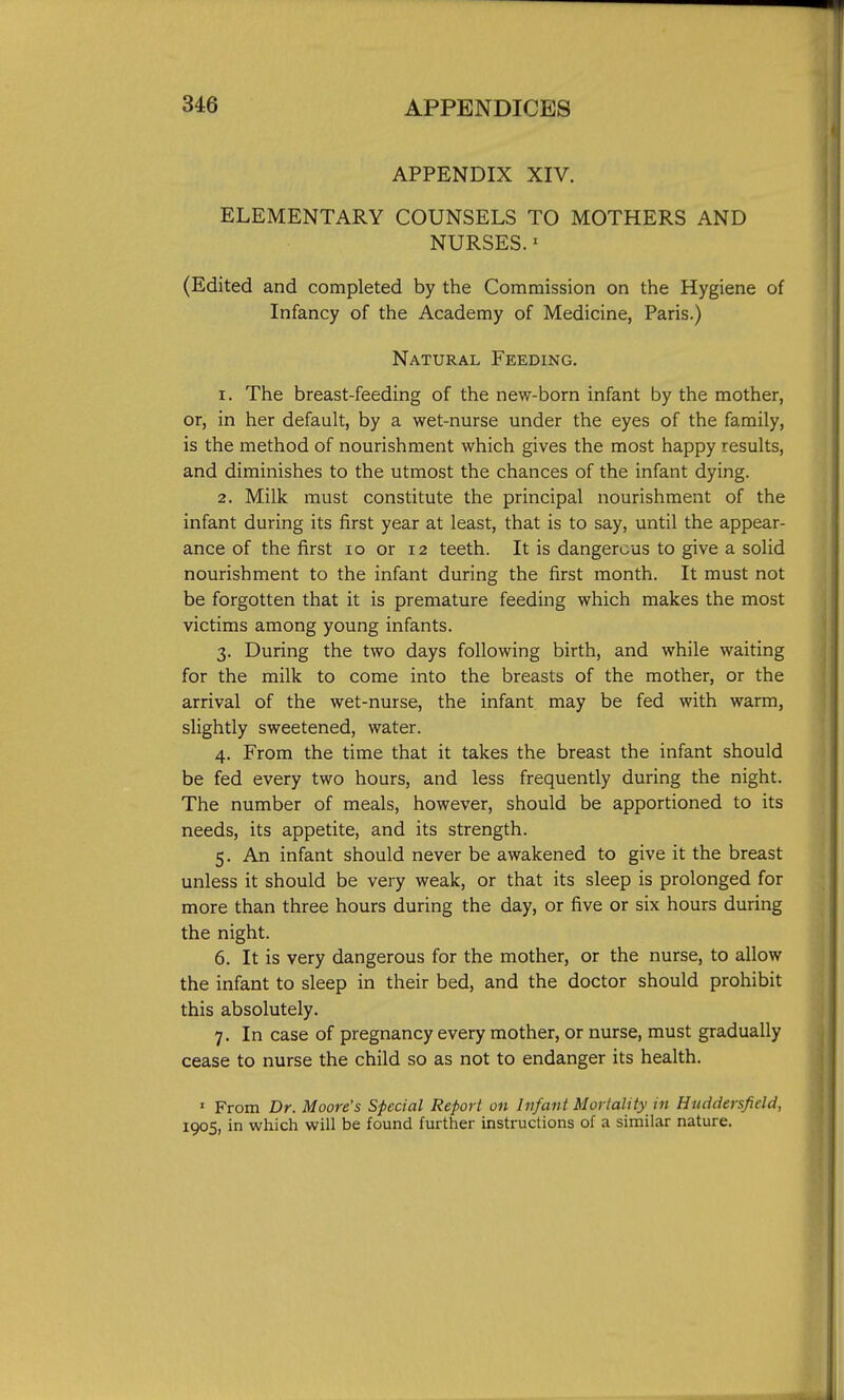 APPENDIX XIV. ELEMENTARY COUNSELS TO MOTHERS AND NURSES.' (Edited and completed by the Commission on the Hygiene of Infancy of the Academy of Medicine, Paris.) Natural Feeding. 1. The breast-feeding of the new-born infant by the mother, or, in her default, by a wet-nurse under the eyes of the family, is the method of nourishment which gives the most happy results, and diminishes to the utmost the chances of the infant dying. 2. Milk must constitute the principal nourishment of the infant during its first year at least, that is to say, until the appear- ance of the first lo or 12 teeth. It is dangerous to give a solid nourishment to the infant during the first month. It must not be forgotten that it is premature feeding which makes the most victims among young infants. 3. During the two days following birth, and while waiting for the milk to come into the breasts of the mother, or the arrival of the wet-nurse, the infant may be fed with warm, slightly sweetened, water. 4. From the time that it takes the breast the infant should be fed every two hours, and less frequently during the night. The number of meals, however, should be apportioned to its needs, its appetite, and its strength. 5. An infant should never be awakened to give it the breast unless it should be very weak, or that its sleep is prolonged for more than three hours during the day, or five or six hours during the night. 6. It is very dangerous for the mother, or the nurse, to allow the infant to sleep in their bed, and the doctor should prohibit this absolutely. 7. In case of pregnancy every mother, or nurse, must gradually cease to nurse the child so as not to endanger its health. ' From Dr. Moore's Special Report on Infant Mortality in Huddersfidd, 1905, in which will be found further instructions of a similar nature.