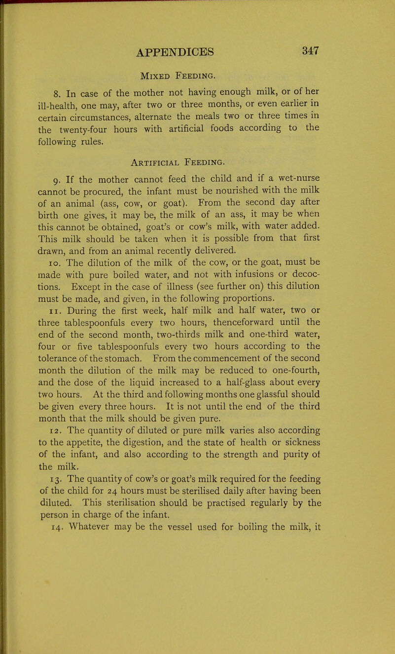 Mixed Feeding. 8. In case of the mother not having enough milk, or of her ill-health, one may, after two or three months, or even earUer in certain circumstances, alternate the meals two or three times in the twenty-four hours with artificial foods according to the following rules. Artificial Feeding. 9. If the mother cannot feed the child and if a wet-nurse cannot be procured, the infant must be nourished with the milk of an animal (ass, cow, or goat). From the second day after birth one gives, it may be, the milk of an ass, it may be when this cannot be obtained, goat's or cow's milk, with water added. This milk should be taken when it is possible from that first drawn, and from an animal recently delivered. 10. The dilution of the milk of the cow, or the goat, must be made with pure boiled water, and not with infusions or decoc- tions. Except in the case of illness (see further on) this dilution must be made, and given, in the following proportions. 11. During the first week, half milk and half water, two or three tablespoonfuls every two hours, thenceforward until the end of the second month, two-thirds milk and one-third water, four or five tablespoonfuls every two hours according to the tolerance of the stomach. From the commencement of the second month the dilution of the milk may be reduced to one-fourth, and the dose of the liquid increased to a half-glass about every two hours. At the third and following months one glassful should be given every three hours. It is not until the end of the third month that the milk should be given pure. 12. The quantity of diluted or pure milk varies also according to the appetite, the digestion, and the state of health or sickness of the infant, and also according to the strength and purity of the milk. 13. The quantity of cow's or goat's milk required for the feeding of the child for 24 hours must be sterilised daily after having been diluted. This sterilisation should be practised regularly by the person in charge of the infant. 14. Whatever may be the vessel used for boiling the milk, it