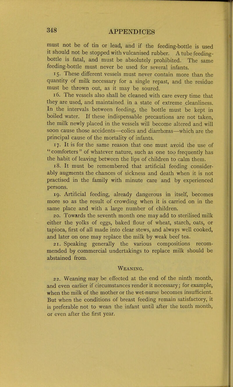 must not be of tin or lead, and if the feeding-bottle is used it should not be stopped with vulcanised rubber, A tube feeding- bottle is fatal, and must be absolutely prohibited. The same feeding-bottle must never be used for several infants. 15. These different vessels must never contain more than the quantity of milk necessary for a single repast, and the residue must be thrown out, as it may be soured. 16. The vessels also shall be cleaned with care every time that they are used, and maintained in a state of extreme cleanliness. In the intervals between feeding, the bottle must be kept in boiled water. If these indispensable precautions are not taken, the milk newly placed in the vessels will become altered and will soon cause those accidents—colics and diarrhceas—which are the principal cause of the mortality of infants. 17. It is for the same reason that one must avoid the use of  comforters  of whatever nature, such as one too frequently has the habit of leaving between the hps of children to calm them. 18. It must be remembered that artificial feeding consider- ably augments the chances of sickness and death when it is not practised in the family with minute care and by experienced persons. 19. Artificial feeding, already dangerous in itself, becomes more so as the result of crowding when it is carried on in the same place and with a large number of children. 20. Towards the seventh month one may add to sterilised milk either the yolks of eggs, baked flour of wheat, starch,. oats, or tapioca, first of all made into clear stews, and always well cooked, and later on one may replace the milk by weak beef tea. 21. Speaking generally the various compositions recom- mended by commercial undertakings to replace milk should be abstained from. Weaning. 22. Weaning may be effected at the end of the ninth month, and even earlier if circumstances render it necessary; for example, when the milk of the mother or the wet-nurse becomes insufficient. But when the conditions of breast feeding remain satisfactory, it is preferable not to wean the infant until after the tenth month, or even after the first year.