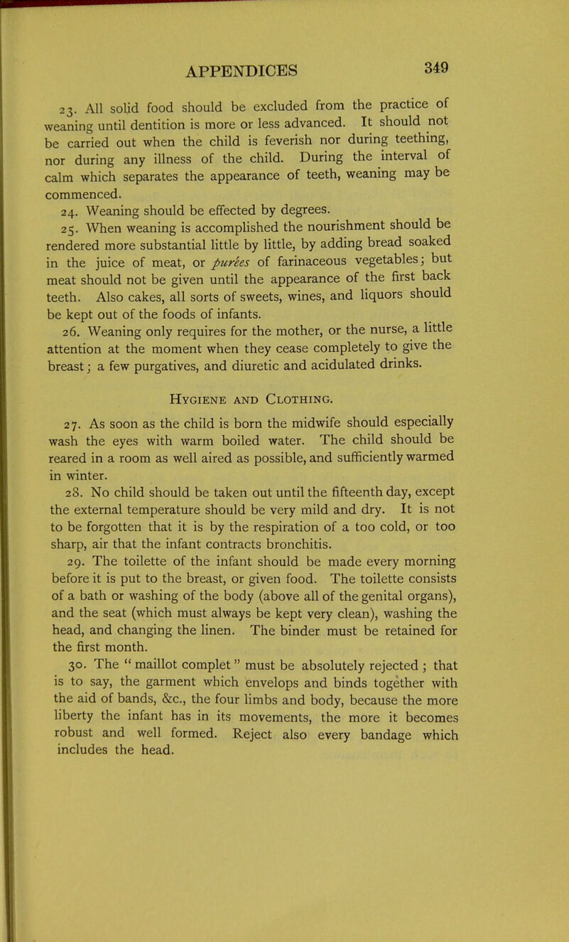 23. All solid food should be excluded from the practice of weaning until dentition is more or less advanced. It should not be carried out when the child is feverish nor during teething, nor during any illness of the child. During the interval of calm which separates the appearance of teeth, weaning may be commenced. 24. Weaning should be effected by degrees. 25. When weaning is accomplished the nourishment should be rendered more substantial little by little, by adding bread soaked in the juice of meat, or purees of farinaceous vegetables; but meat should not be given until the appearance of the first back teeth. Also cakes, all sorts of sweets, wines, and liquors should be kept out of the foods of infants. 26. Weaning only requires for the mother, or the nurse, a little attention at the moment when they cease completely to give the breast; a few purgatives, and diuretic and acidulated drinks. Hygiene and Clothing. 27. As soon as the child is born the midwife should especially wash the eyes with warm boiled water. The child should be reared in a room as well aired as possible, and sufficiently warmed in winter. 28. No child should be taken out until the fifteenth day, except the external temperature should be very mild and dry. It is not to be forgotten that it is by the respiration of a too cold, or too sharp, air that the infant contracts bronchitis. 29. The toilette of the infant should be made every morning before it is put to the breast, or given food. The toilette consists of a bath or washing of the body (above all of the genital organs), and the seat (which must always be kept very clean), washing the head, and changing the linen. The binder must be retained for the first month. 30. The  maillot complet must be absolutely rejected ; that is to say, the garment which envelops and binds together with the aid of bands, &c., the four Hmbs and body, because the more liberty the infant has in its movements, the more it becomes robust and well formed. Reject also every bandage which includes the head.